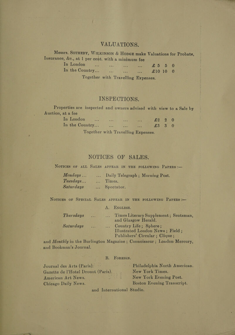 VALUATIONS. Messrs. SOTHEBY, WILKINSON &amp; HopcE make Valuations for Probate, Insurance, &amp;c., at 1 per cent. with a minimum. fee In London of ae. ie i 1 alate In the Country... oe 2 ak £10 10 0 Together with Travelling Expenses. INSPECTIONS. Properties are inspected and owners advised with view to a Sale by Auction, at a fee In London nae e ae &lt; BAAS CAE E In the Country... tae ; LS sarap 0 Together with Travelling Expenses. NOTICES OF SALES. NoTIcES OF ALL SALES APPEAR IN THE FOLLOWING PAPERS :— Mondays ... ... Daily Telegraph ; Morning Post. Tuesdays... ies Limes, Saturdays ... Spectator. Notices oF SPECIAL SALES APPEAR IN THE FOLLOWING PaPErRs :— A. ENGLISH. Thursdays... ... Times Literary Supplement; Scotsman, and Glasgow Herald. Saturdays... .... Country Life; Sphere; : Illustrated London News; Field ; Publishers’ Circular ; Clique ; and Monthly in the Burlington Magazine ; Connoisseur; Jondon Mercury, and Bookman’s Journal. B. ForeIaqn. Journal des Arts (Paris): &gt; ot ~ Philadelphia North American. Gazette de l’Hotel Drouot (Paris). _ New York Times. American Art News. ¥: New York Evening Post. Chicago Daily News. Boston Evening ‘Transcript. and International Studio.