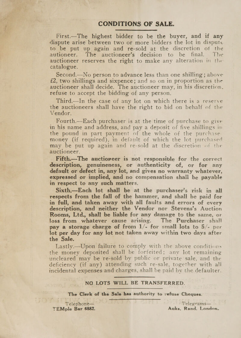 CONDITIONS OF SALE.  First—The highest bidder to be the buyer, and if any dispute arise between two or more bidders the lot in dispute to be put up again and re-sold at the discretion of the autioneer. ‘The auctioneer’s decision to be final. The auctioneer reserves the right to make any alteration in the catalogue. Second.—No person to advance less than one shilling ; above £2, two shillings and sixpence; and so on in proportion as the auctioneer shall decide. The auctioneer may, in his discretion. refuse to accept the bidding of any person. Third.—In the case of any lot on which there is a reserve the auctioneers shall have the right to bid on behalf of the Vendor. Fourth.—Ejach purchaser is at the time of purchase to give in his name and address, and pay a deposit of five shillings in the pound in part payment of the whole of the purchase. money (if required), in default of which the lot purchased may be put up again and re-sold at the discretion «of the auctioneer. Fifth—The auctioreer is not responsible for the correct description, genuineness, or authenticity of, or for any default or defect in, any lot, and gives no warranty whatever, expressed or implied, and no compensation shall be payable in respect to any such matters. Sixth.—Each lot shall be at the purchaser’s risk in all respects from the fall of the hammer, and shall be paid for in full, and taken away with all faults and errors of every description, and neither the Vendor nor Stevens’s Auction Rooms, Ltd., shall be liable for any damage to the same, or loss from whatever cause arising. The Purchaser shall pay a storage charge of from 1/- for small lots to 5/- per lot per day for any lot not taken away within two days after the Sale. Lastly —Upon failure to comply with the above conditions the money deposited shall be forfeited; any lot remaining uncleared may be re-sold by public or private sale, and the deficiency (if any) attending such re-sale, together with all incidental expenses and charges, shall be paid by the defaulter. NO LOTS WILL BE TRANSFERRED. The Clerk of the Sale has authority to refuse Cheques.  Telephone— , , Telegrams TEMple Bar 6882. Auks, Rand. London.