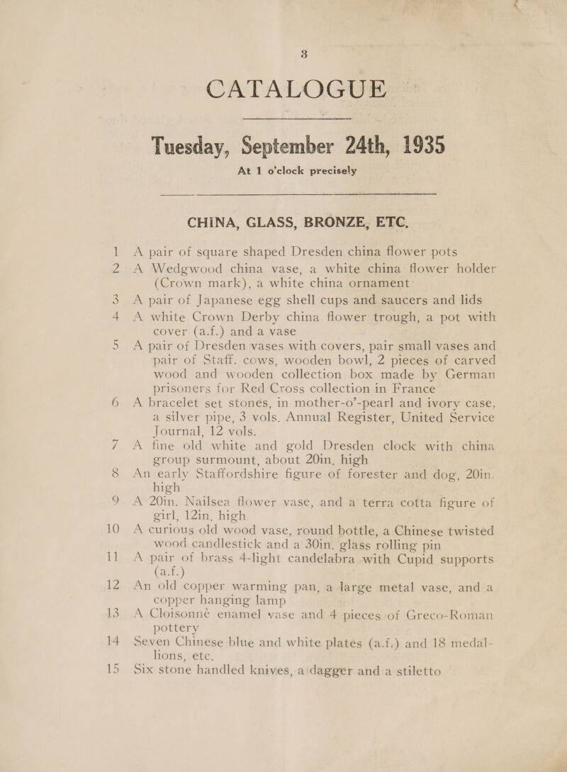 CATALOGUE — heer om Tuesday, September 24th, 1935 At 1 o'clock precisely CHINA, GLASS, BRONZE, ETC. A pair or square shaped Dresden china flower pots A Wedgwood china vase, a white china flower holder (Crown mark), a white china ornament: A pair of Japanese egg shell cups and saucers and lids A white Crown Derby china flower trough, a pot with cover (a.f.) and a vase A pair of Dresden vases with covers, pair small vases and pair of Staff. cows, wooden bowl, 2 pieces of carved wood and wooden collection box made by German prisoners for Red Cross collection in France A bracelet set stones, in mother-o’-pearl and ivory case, a silver pipe, 3 vols. Annual Register, United Service Journal, 12 vols. A fine old white and gold Dresden clock with china group surmount, about 20in, high : | An early Staffordshire figure of forester and dog, 20in. high A 20in, Nailsea flower vase, and a terra cotta figure of oil Win. high A curious old wood vase, round bottle, a Chinese twisted wood candlestick and a 30in. glass rolling pin Tas ie of brass 4-light candelabra with Cupid supports ats) An old copper warming pan, a large metal vase, and a copper hanging lamp A Cloisonné enamel vase and 4 pieces of Greco-Roman pottery Seven Chinese blue and white plates (a.f.) and 18 medal- liOns Sere. Six stone handled knives, a:dagger and a stiletto