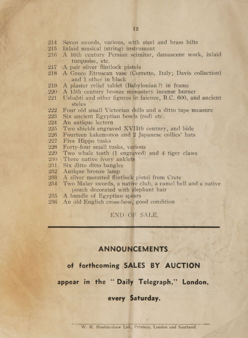   12 Seven swords, various, with steel and brass hilts A 16th century Persian scimitar, damascene work, inlaid turquoise, etc. A Greco Etruscan vase (Corretto, Italy; Davis collection) -_and 1 other in black A plaster relief tablet (Babylonian ?) in frame A 15th century bronze monastery incense burner - steles An antique lectern Two shields engraved XVIIth century, and hide Fourteen kakemonos and 2 Japanese collies’ hats Five Hippo tusks Two whale teeth (1 engraved) and 4 tiger claws Three native ivory anklets Six ditto ditto bangles Antique bronze lamp A silver mounted flintlock pistol from Crete pouch decorated with elephant hair A bundle of Egyptian spears An old English cross-bow, good condition END OF SALE. ANNOUNCEMENTS. of forthcoming SALES BY AUCTION every Saturday. ‘ihe W. H. Houldershaw Ld., Printers, London and Southend.