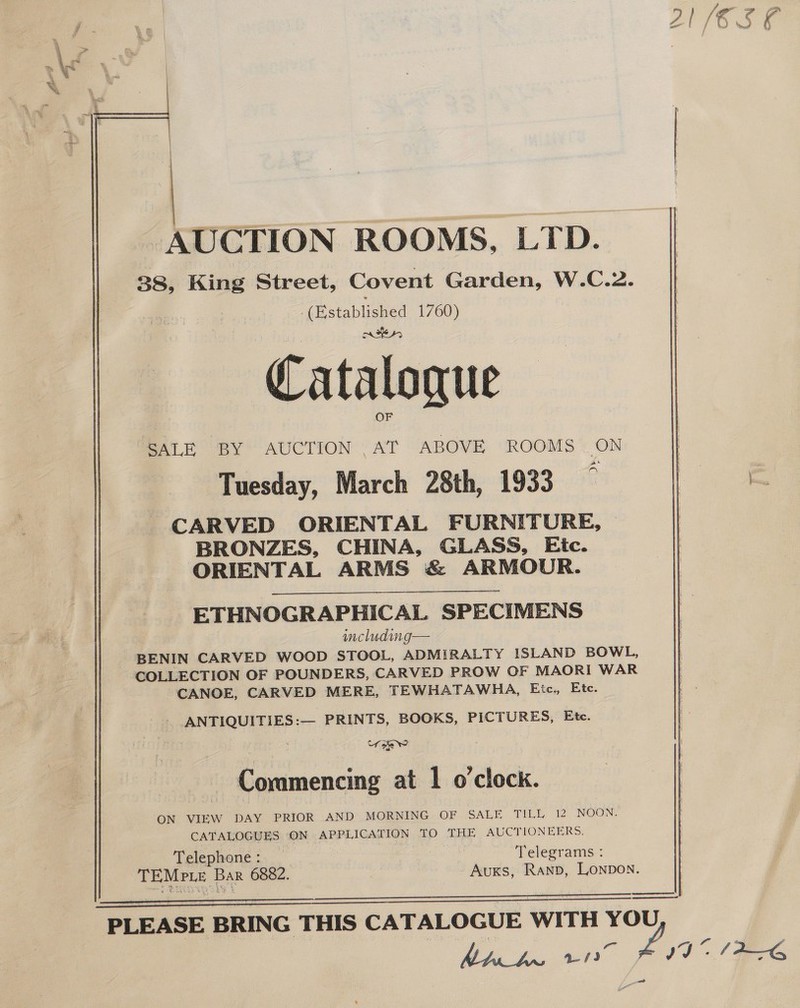 AUCTION ROOMS, LTD. 38, King Street, Covent Garden, W.C.2. (Established 1760) Cataloque OF SALE BY AUCTION .AT ABOVE ROOMS ON Tuesday, March 28th, 1933 3 CARVED ORIENTAL FURNITURE, BRONZES, CHINA, GLASS, Ejic. ORIENTAL ARMS &amp; ARMOUR. ETHNOGRAPHICAL SPECIMENS including— BENIN CARVED WOOD STOOL, ADMIRALTY ISLAND BOWL, COLLECTION OF POUNDERS, CARVED PROW OF MAORI WAR CANOE, CARVED MERE, TEWHATAWHA, Etc., Ete. ANTIQUITIES :— PRINTS, BOOKS, PICTURES, Ete. Croke @ ? Commencing at 1 o'clock. ON VIEW DAY PRIOR AND MORNING OF .SALE TILL 12 NOON. CATALOGUES ON APPLICATION TO THE AUCTIONEERS. Telephone : ; Telegrams : TEMPLE Ba 6882. Auxks, Ranp, Lonpon.     Da PLEASE BRING THIS CATALOGUE WITH YOU Mh be. aie £ IS (IAG vd