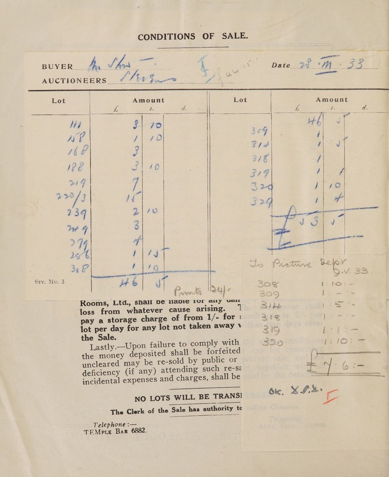 BUYER yA ae a 6 . bia sar Se A. Date. DA AE For. AUCTIONEERS. 6 4? Biwe® y, aaeniess | Lot Amount Lot ed 6 Biro ee s. a eeount ; ae ¢ : se a 2 . a aia 3  é , Pl FO if) X Ai} ee es, j Sry. Mu. 3         ap a aN gear aed Rr tg y &amp; ‘ i y vie ) PEA 4 é. a7 ¢ &amp; Rooms, Ltd., shall be Napie tur any war loss from whatever cause arising. pay a storage charge of from 1/- for : lot per day for any lot not taken away \ the Sale. Lastly —Upon failure to comply with the money deposited shall be forfeited uncleared may be re-sold by public or deficiency (if any) attending such re-s< incidental expenses and charges, shall be ee ene NO LOTS WILL BE TRANS! The Clerk of the Sale has authority tc    Telephone :— TEMPLE Bar 6882.     O'S ie) on P é 3 2 wea? $ pe fees aw # dobe \ bee, “a <> , oe a ' 2c tem % 1 | ~~ ge) \ ™, oe wer , gem Mi pew ‘) } f ae p aati