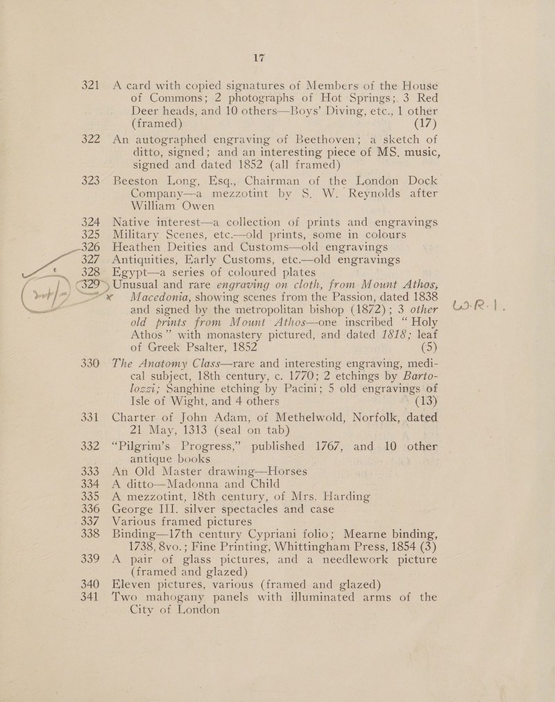 b22 323 324 329 JZ 328 1é of Commons; 2 photographs of Hot Springs;, 3 Red Deer heads, and 10 others—Boys’ Diving, etc., 1 other (framed) | (17) An autographed engraving of Beethoven; a sketch of ditto, signed ; and an interesting piece ‘of MS. music, signed and dated 1852 (all framed) Beeston Long, -Esq.;,Chairman of the London ..Dock Company—a mezzotint by S. W. Reynolds after William Owen Native interest—a collection of prints and engravings Military Scenes, etc——old prints, some in colours Heathen Deities and Customs—old engravings Antiquities, Early Customs, etc.—old engravings Egypt—a series of coloured plates Unusual and rare engraving on cloth, from Mount Athos,  330 331 332 333 334 335 336 338 ooo 340 341 and signed by the metropolitan bishop (1872) : 3 other old prints from Mount Athos—one inscribed “ Holy Athos” with monastery pictured, and dated 1678; leaf of Greek Psalter, 1852 oy The Anatomy Class—rare and interesting engraving, medi- cal subject, 18th century, c. 1770; 2 etchings by Barto- lozzt; Sanghine etching by Pacini; 5 old SR of Isle of Wight, and 4 others (13) Charter of John Adam, of Methelwold, Norfolk, dated Zi, May, 1313 (seal on taby antique books An Old Master drawing—Horses A ditto—Madonna and Child A mezzotint, 18th century, of Mrs. Harding George III. silver spectacles and case — Various framed pictures Binding—17th century Cypriani folio; Mearne binding, A pair of glass pictures, and a needlework picture (framed and glazed) Eleven pictures, various (framed and glazed) Two mahogany panels with illuminated arms of the City of London sce aie,