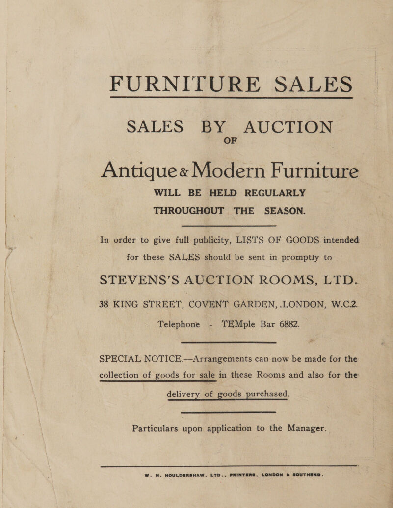 FURNITURE SALES  SALES BY AUCTION OF Antique« Modern Furniture WILL BE HELD REGULARLY THROUGHOUT THE SEASON. In order to give full publicity, LISTS OF GOODS intended: for these SALES should be sent in promptly to STEVENS’S AUCTION ROOMS, LTD. 38 KING STREET, COVENT GARDEN, .LONDON, W.C.2. Telephone - TEMple Bar 6882. SPECIAL NOTICE.—Arrangements can now be made for the collection of goods for sale in these Rooms and also for the delivery of goods purchased.  Particulars upon application to the Manager. | 