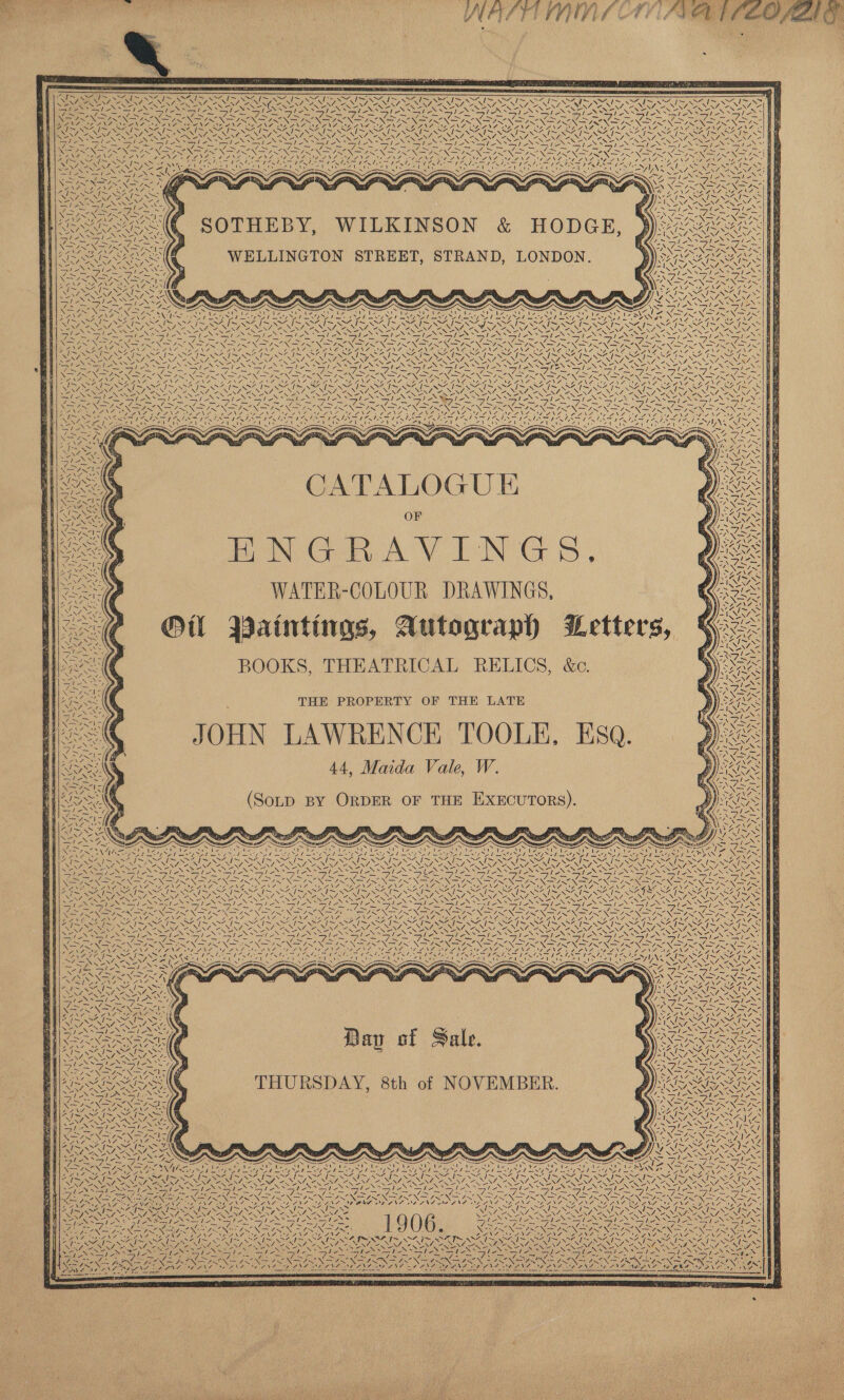         7. 7 ~~ J NAUSEA, sf “ as 1 Leen / N ~ ~ I~ \e- ~~ NZ a Sa TO ORIN EREVAN AER ORY AM CORUNA OUR : Le le iS oN SiS ISIS SIS Sere Sled sole &lt;&lt; matt es oe &gt; a — _ W) _~ _ _ — 5 ame ON ONES ON ON SRT NAN TN ON SN NIN ot Ne Ne ZN FNS ANA SE ANALG) ANA ONE AING, oe SAP SOE SSIS PRENIN Ss tee NONE tN PAP RNAS Ts INES ~ \“ ~ —™ RS N N MIA  CSV ARIES RR oo NA ts I i ae Se ~~ ~ — 7 SA ase SONS NS NE NSN eS NN NSN SRN Se NSS WS ENS NG BU CNLAN Si CANE ACG A vy CAE Stee AUS CANES ECR MAE AY aad SESE i Cee wg  / V7 ZA ANY, S LF ON silliest     Ne SEC SOTHEBY, WILKINSON &amp; HODGE, : WELLINGTON STREET, STRAND, LONDON.              ee I IES NBN Re Ni INN Ze NNO NSN NSS NSIS NEN RS NSASSIN IRIN SYN SI SIN SIRI NS cACA RO NE Ae he aD era Sard a NS ANF AMT EAN GIS CANS AE ING SEPANG NEO NGZ NEI NSIEST, ANP SNA INAS INS DAN NIT RISA SAI SARS S27 841 &lt;7 a 7. 2 a Z SEG SONAR NRO aN : sales ele DS a ae He           qe   ewes CATALOGU E OF MBNGRAVINGS. WATER-COLOUR DRAWINGS, Ol BWaintings, Autograph Letters, BOOKS, THEATRICAL RELICS, &amp;c. THE PROPERTY OF THE LATE JOHN LAWRENCE TOOLE, ESQ. 44, Maida Vale, W. fA Ae ns “We i.= ZA   NN“ V~N / teal A    an      AI soy rie cis i 7\                 SRI OAATHE TR (SotD BY ORDER OF THE EXECUTORS). Sidhe:        o 28 i — Lol | oS a Nes SOY re Pha EN ZF YieeR NA Pom ND NS NSS NSB, SF PE SSIS NPS PS OI SR ISSIR IS WHIM OKI OSI OI OI NS IS SZ fas OS: s/ (ore NA WSN 7 XV 2. SANA. ALIN, ZN, ZO, ZENE ZENG, “WN, ~ NZ, 2 NNZ ZS \Z7 ON, ANAT ZENA, ee Se VON SUS: S . . S Se NS ee SERIES Sa DES t-» PAS Sa ANS 5d SY SUAS SSN SSN Gi eS a5 eS SSP ESS a EN ES a es eNOS NNN Nn Ne NON NNN NN Ne eR ee NT eNO AN NEN ce AN NIZE NN AU ENN DEG aa ae Bree ee : NTS SII I INI OI OI SI NSIS SR INES ara X24 NZ NS lL Sad Pet SSIS NI NIS Se SS y DDR INR SOUR DDN Ry URIS RRS SINS RU EON SR Sea wy RNa RNY ae \7 RONG, ANS / ZONING: 7.» EAR bE ENNIS RENT ON Se NFER REN NENA, a \l oe N77 SNe a UNE PIL ON x Nea Ss Ss . SS . i PES x . Rikey NN N= XN N= A BSS Sie ior TS Ca IP Sap ha =e RSE BE ae eas fea te te lees apilia mad a Den ee Ne fie Nee Pee PN eh FG = ANG ye 25 - - jae as RAN I pie 7 7 ANC a eee, Te, RES a 7. ie a, my, 7 —7 sh Le cd —/ = TS. 7 vA ely Awe eet Os —/ _—y —y —y a a a a a f x ere RY ENN OR Dae DIR SAG Use NA Sh CaN ee \7 NRA NRG DFE Say ERE Dy NO NERS eae oN ag yf EME - Ct ae fe fi ae a ee | Gof SAI NOI IE ifm Ae SRG fond Al le Al ad NA I~ ASI ~ NZ NZ Cia Ine SN SO ey SN NS NEN SES 2 SUT PISS URIS UP OS CURE SIU SP Re OA ey SSSA ST AUS IR BHI NAZ -YY ia aN ee NENA IR I NECAR NRG ; MASE: Ve EN EOP NRE 7 “We NRO NAO “NN, “ Nf ,—/ Neo ‘ / += 2 her, le = = = le / s} / i =} / / » s rep aa ti en er is 4 FEO I Rae OC a I Soe Ne NEI EN aN Ne NLR Nm oN at Nad NSA NS AINA, GLAND PNA ALONSO INS NTO NG. a SI Re RE eS ar SL RRL UES DOSS SUN ae SS ‘ &lt;i wus x ty nals hy wt RET sea AALS XN =~) &lt;5, nN mee N. /  ~\ 7 WA, |  4 / \ fe S Gee - VE \ “AI PS NN  7 \&lt; 7 ~ \ an ea Z N \ Yi Ted N, / ! NJ ‘ eA Al ys NON 7! WEY 7 NA. | \N (ee Re Dav of Sale. SY. THURSDAY, 8th of NOVEMBER. Me \4 4 Y oN tae 14 a Vy oS ios @ ed NEN \ at ieee ay SAY \ = vx, \ see I; . SS ai *.  Ve Cay BNSe yN ay \ i iy / Yi rey iS. ve ~  Ne Ve / Z  tos NA| I~ 4 4 NSA. Ze iy NS oie “\ VN  y= ~ Si is — fi Soy A oan AJ 4 I, Val SVN SAN GLIOMA   EAs Se USAR Ln 17 \ on &lt; Ne NI ans! Vik 17.7 VATE oo ! = Ce INES NG SA we WY | ‘\ vf TINS 4) SVN Site 4; s—/ ‘= —le ea = GOONS OEE NI NE RON = RAN Da NY, SEN uN : StS SNS 1906 Sie en \ SIS SIS Sit WES aseee eR Me aioe! a it~. Ww Ces Ue TOGA INN ein Ge a = y y é i 2, %, Near des SA ee I~ RON OZIT™ NA WF As 3 x 2 Nolo, RG Ae NIRS ees SiS She SPN Sipe SCRIBE = Ue | ! y / ~ | =\ / \ | y | y SAS ZA XN »* a ! N \ \ 4 ~ &lt;bed NG BOR ot YI YS | Ge PINGS ON SN ~ Zz VN NE: BS &lt;a y= 4 \  7 — ee Neal he Bi Tigi ae Be Nor aN Se ; i » LUNN EON IND Nei f\7 se eh aS = Oa A s. ps ry} os af ae AI BAGS Sen Ss N\  a PAINS «        