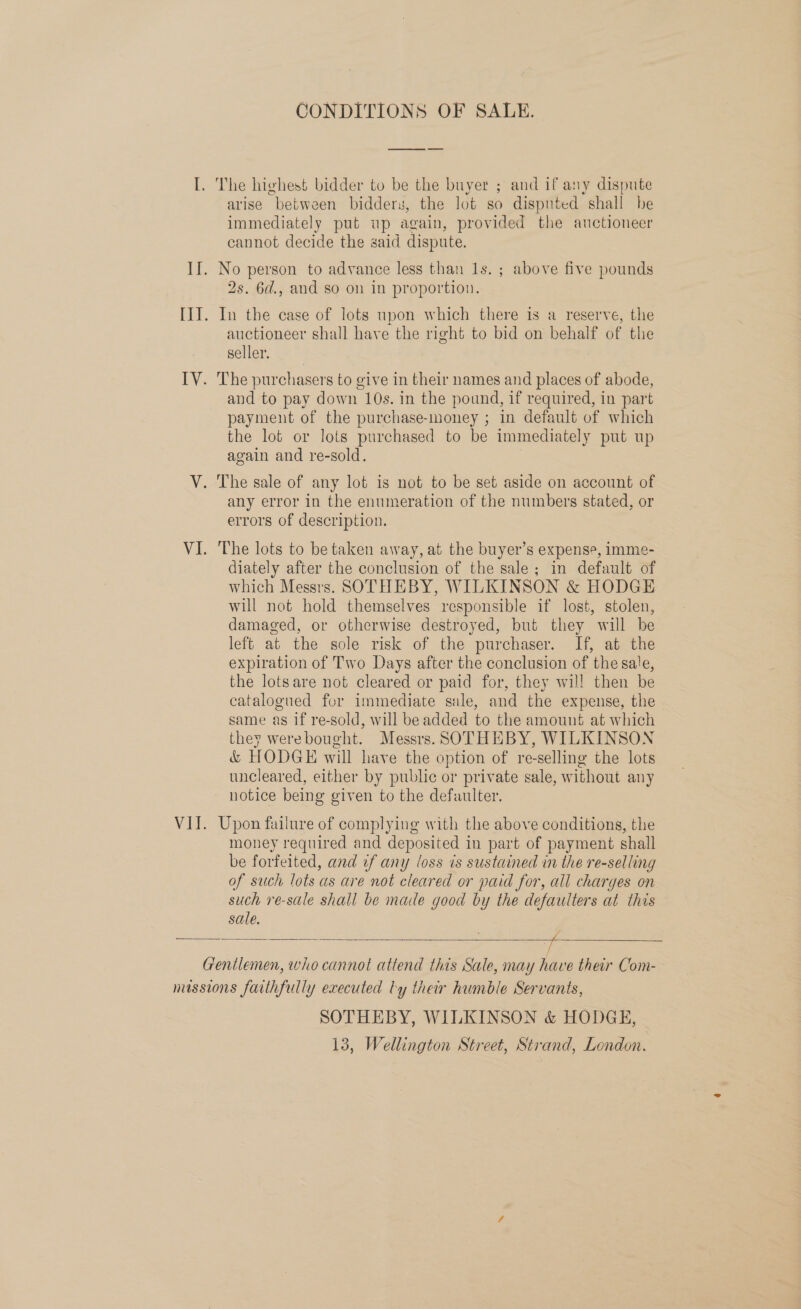 CONDITIONS OF SALE. ee arise between bidders, the lot so dispnted shall be immediately put up again, provided the auctioneer cannot decide the said dispute. 2s. 6d., and so on in proportion. auctioneer shall have the right to bid on behalf of the seller. and to pay down 10s. in the pound, if required, in part payment of the purchase-money ; in default of which the lot or lots purchased to be immediately put up again and re-sold. any error in the enumeration of the numbers stated, or errors of description. The lots to be taken away, at the buyer’s expense, imme- diately after the conclusion of the sale; in default of which Messrs. SOTHEBY, WILKINSON &amp; HODGE will not hold themselves responsible if lost, stolen, damaged, or otherwise destroyed, but they will be left at the sole risk of the purchaser. If, at the expiration of Two Days after the conclusion of the sale, the lotsare not cleared or paid for, they wil! then be catalogued for immediate sale, and the expense, the same as if re-sold, will be added to the amount at which they werebought. Messrs. SOTHEBY, WILKINSON &amp; HODGE will have the option of re-selling the lots uncleared, either by public or private sale, without any notice being given to the defaulter. money required and deposited in part of payment shall be forfeited, and if any loss is sustained in the re-selling of such lots as are not cleared or paid for, all charges on such re-sale shall be made good by the defaulters at this sale.   SOTHEBY, WILKINSON &amp; HODGE, 13, Wellington Street, Strand, London.