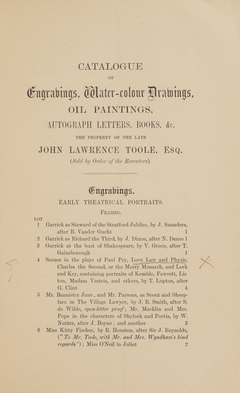 — Engradvings, Celater-colour Drawings, OIL PAINTINGS. AUTOGRAPH LETTERS, BOOKS, é&amp;c, THE PROPERTY OF THE LATE JOHN LAWRENCE TOOLE, ESQ. (Sold by Order of the Executors).   Gugrabings. EARLY THEATRICAL PORTRAITS. FRAMED. LOT 1 Garrick as Steward of the Stratford Jubilee, by J. Saunders, after B. Vander Gucht 1 2 Garrick as Richard the Third, by J. Dixon, after N. Dance 1 3 Garrick at the bust of Shakespeare, by V. Green, after T. Gainsborough 1 4 Scenes in the plays of Paul Pry, Love Law and Physic, Charles the Second, or the Metry Monarch, and Lock and Key, containing portraits of Kemble, Fawcett, Lis ton, Madam Vestris, and others, by T. Lupton, after G. Clint 4 5 Mr. Bannister Junr., and Mr. Parsons, as Scout and Sheep- face in The Village Lawyer, by J. R. Smith, after 8S. de Wilde, open-letter proof; Mr. Macklin and Mrs. Pope in the characters of Shylock and Portia, by W. Nutter, after J. Boyne ; and another 3 6 Miss Kitty Fischer, by R. Houston, after Sir J. Reynolds, (“To Mr. Toole, with Mr. and Mrs. Wyndham’s kind