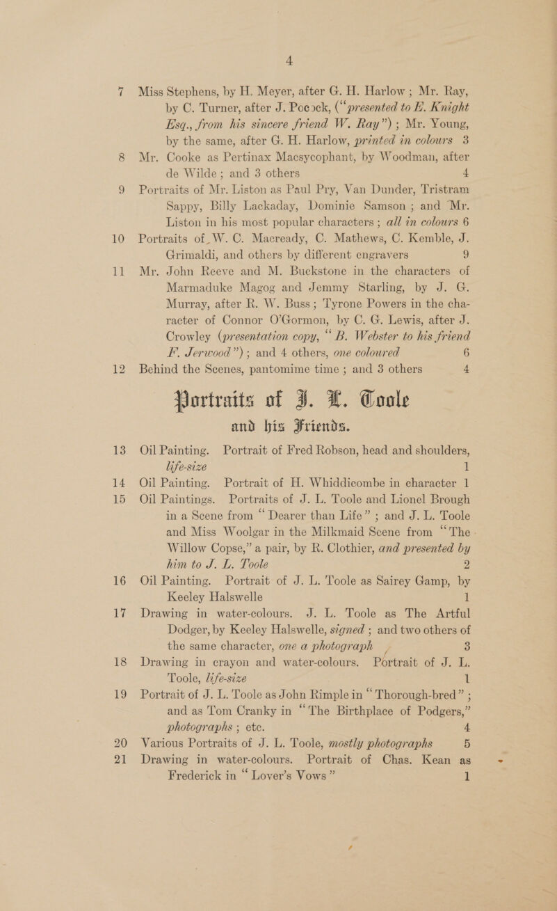 11 13 14 15 16 17 18 19 20 21 4 Miss Stephens, by H. Meyer, after G. H. Harlow; Mr. Ray, by C. Turner, after J. Pocock, (“presented to EB. Knight Esq., from his sincere friend W. Ray”); Mr. Young, by the same, after G. H. Harlow, printed in colours 3 Mr. Cooke as Pertinax Macsycophant, by Woodman, after de Wilde; and 3 others 4 Portraits of Mr. Liston as Paul Pry, Van Dunder, Tristram Sappy, Billy Lackaday, Dominie Samson ; and Mr. Liston in his most popular characters; all in colours 6 Grimaldi, and others by different engravers 9 Mr. John Reeve and M. Buckstone in the characters of Marmaduke Magog and Jemmy Starling, by J. G. Murray, after R. W. Buss; Tyrone Powers in the cha- racter of Connor O’Gormon, by C. G. Lewis, after J. Crowley (presentation copy, ““B. Webster to his friend FE. Jerwood”); and 4 others, one coloured 6 Behind the Scenes, pantomime time ; and 3 others 4 Portraits of J. L. Coole and bis Friends. Oil Painting. Portrait of Fred Robson, head and shoulders, life-size 1 Oil Painting. Portrait of H. Whiddicombe in character 1 Oil Paintings. Portraits of J. L. Toole and Lionel Brough in a Scene from “ Dearer than Life” ; and J. L. Toole and Miss Woolgar in the Milkmaid Scene from “The. Willow Copse,” a pair, by R. Clothier, and presented by him to J. L. Toole 2 Oil Painting. Portrait of J. L. Toole as Sairey Gamp, by Keeley Halswelle 1 Drawing in water-colours. J. L. Toole as The Artful Dodger, by Keeley Halswelle, signed ; and two others of the same character, one a photograph 3 Drawing in crayon and water-colours. Portrait of J. L. Toole, life-size 1 Portrait of J. L. Toole as John Rimple in “ Thorough-bred” ; and as Tom Cranky in “The Birthplace of Podgers,” photographs ; ete. | 4 Various Portraits of J. L. Toole, mostly photographs 5 Drawing in water-colours. Portrait of Chas. Kean as Frederick in “ Lover’s Vows ” 1