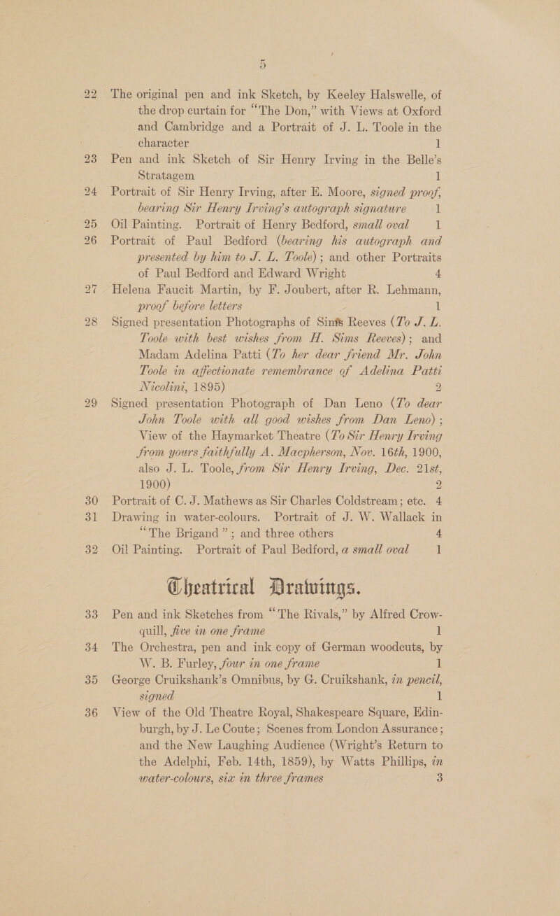 bo bo 30 31 32 33 34 3D 36 5 The original pen and ink Sketch, by Keeley Halswelle, of the drop curtain for “The Don,” with Views at Oxford and Cambridge and a Portrait of J. L. Toole in the character 1 Pen and ink Sketch of Sir Henry Irving in the Belle’s Stratagem 7 1 Portrait of Sir Henry Irving, after E. Moore, signed proof, bearing Sir Henry Irving’s autograph signature 1 Oil Painting. Portrait of Henry Bedford, small oval i Portrait of Paul Bedford (bearing his autograph and presented by him to J. L. Toole); and other Portraits of Paul Bedford and Edward Wright 4 Helena Faucit Martin, by F. Joubert, after R. Lehmann, proof before letters il Signed presentation Photographs of Sinfs Reeves (Zo J. L. Toole with best wishes from H. Sims Reeves); and Madam Adelina Patti (To her dear friend Mr. John Toole in affectionate remembrance of Adelina Patti Nicolini, 1895) 2 Signed presentation Photograph of Dan Leno (To dear John Toole with all good wishes from Dan Leno) ; View of the Haymarket Theatre (To Sir Henry Irving Jrom yours faithfully A. Macpherson, Nov. 16th, 1900, also J. L. Toole, from Sir Henry Irving, Dec. 21st, 1900) 2 Portrait of C. J. Mathews as Sir Charles Coldstream; etc. 4 Drawing in water-colours. Portrait of J. W. Wallack in “The Brigand”; and three others 4 Oil Painting. Portrait of Paul Bedford, a small oval 1 Gheatrical Drawings. Pen and ink Sketches from “The Rivals,” by Alfred Crow- quill, five in one frame 1 The Orchestra, pen and ink copy of German woodcuts, by W. B. Furley, four in one frame 1 George Cruikshank’s Omnibus, by G. Cruikshank, 72 pencil, signed 1 View of the Old Theatre Royal, Shakespeare Square, Edin- burgh, by J. Le Coute; Scenes from London Assurance ; and the New Laughing Audience (Wright’s Return to the Adelphi, Feb. 14th, 1859), by Watts Phillips, in water-colours, sia in three frames 3