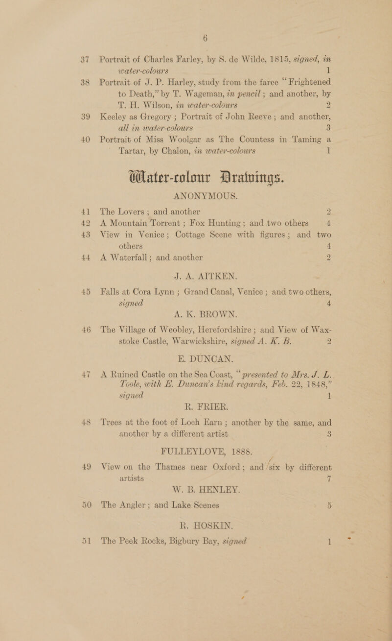 39 40 43 46 47 6 Portrait of Charles Farley, by S. de Wilde, 1815, s¢gned, in water-colours 1 Portrait of J. P. Harley, study from the farce “ Frightened to Death,” by T. Wageman, ?v pencid ; and another, by T. H. Wilson, 2 water-colours 2 Keeley as Gregory ; Portrait of John Reeve ; and another, all in water-colours 5) Portrait of Miss Woolgar as The Countess in Taming a Tartar, by Chalon, 72 water-colours 1 W@ater-colonr Dratuings. ANONYMOUS. The Lovers ; and another 2 A Mountain Torrent ; Fox Hunting; and two others 4 View in Venice; Cottage Scene with figures; and two others 4 A Waterfall ; and another 4 J. A. AITKEN. Falls at Cora Lynn ; Grand Canal, Venice ; and two others, A. K. BROWN. The Village of Weobley, Herefordshire ; and View of Wax- stoke Castle, Warwickshire, stgned A. K. B. 2 E. DUNCAN. Toole, with EB. Duncan’s kind regards, Feb. 22, 1848,” signed 1 R. FRIER. Trees at the foot of Loch Earn ; another by the same, and another by a different artist 3 FULLEYLOVE, 1888. View on the Thames near Oxford ; ane by different artists 7 W. B. HENLEY. The Angler; and Lake Scenes | 5 R. HOSKIN.