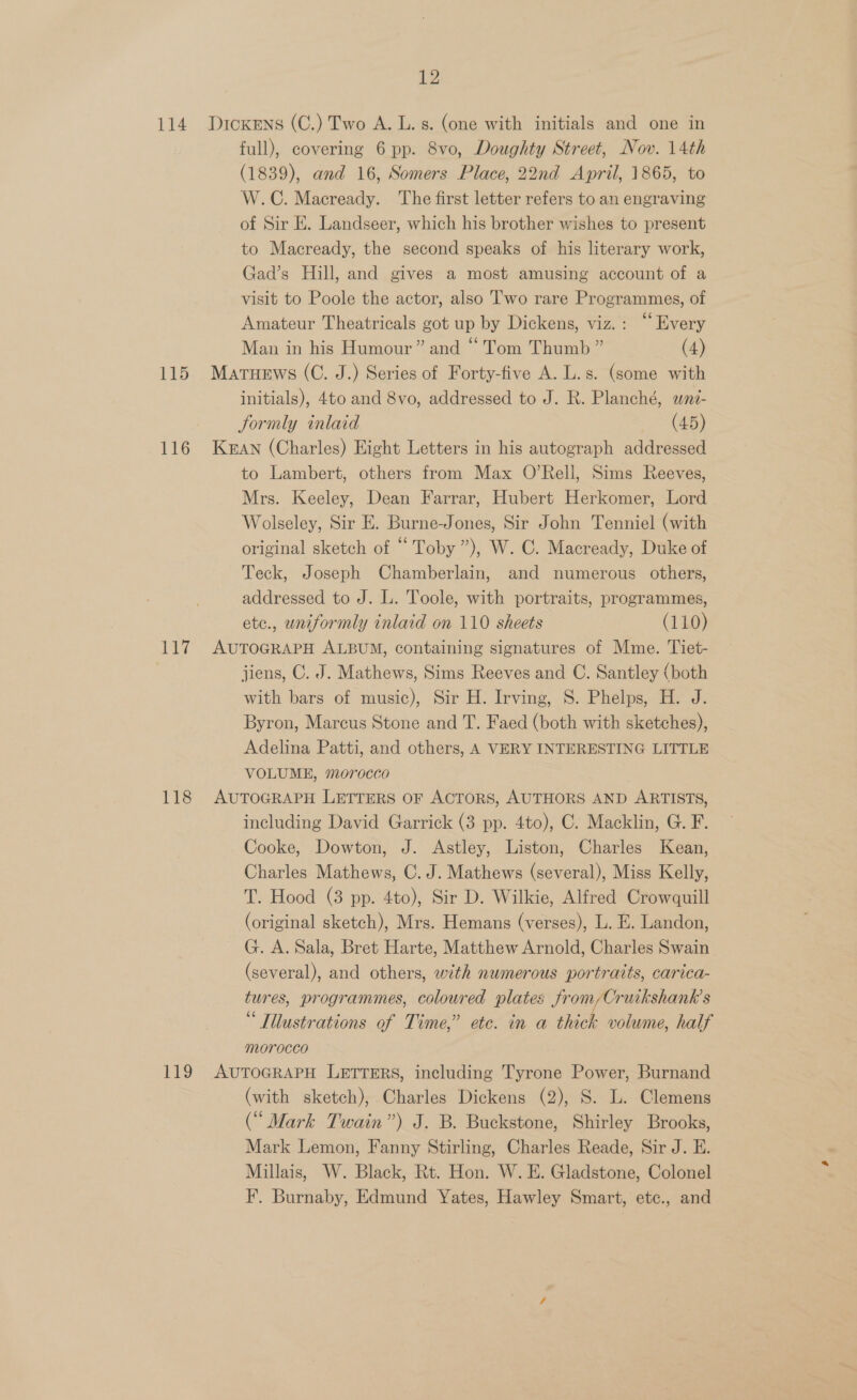 114 115 116 1 iy 118 12 Dickens (C.) Two A. L. s. (one with initials and one in full), covering 6 pp. 8vo, Doughty Street, Nov. 14th (1839), and 16, Somers Place, 22nd April, 1865, to W.C. Macready. ‘The first letter refers to an engraving of Sir E. Landseer, which his brother wishes to present to Macready, the second speaks of his literary work, Gad’s Hill, and gives a most amusing account of a visit to Poole the actor, also Two rare Programmes, of Amateur Theatricals got up by Dickens, viz.: “Every Man in his Humour” and “Tom Thumb ” (4) MatueEws (C. J.) Series of Forty-five A. L.s. (some with initials), 4to and 8vo, addressed to J. R. Planché, wni- Sormly inlaid (45) KEAN (Charles) Eight Letters in his autograph addressed to Lambert, others from Max O’Rell, Sims Reeves, Mrs. Keeley, Dean Farrar, Hubert Herkomer, Lord Wolseley, Sir E. Burne-Jones, Sir John Tenniel (with original sketch of “Toby ”), W. C. Macready, Duke of Teck, Joseph Chamberlain, and numerous others, addressed to J. L. Toole, with portraits, programmes, etc., uniformly inlaid on 110 sheets (110) AUTOGRAPH ALBUM, containing signatures of Mme. Tiet- jiens, C. J. Mathews, Sims Reeves and C. Santley (both with bars of music), Sir H. Irving, 8. Phelps, H. J. Byron, Marcus Stone and T. Faed (both with sketches), Adelina Patti, and others, A VERY INTERESTING LITTLE VOLUME, 707r0cco AUTOGRAPH LETTERS OF ACTORS, AUTHORS AND ARTISTS, including David Garrick (3 pp. 4to), C. Macklin, G. F. Cooke, Dowton, J. Astley, Liston, Charles Kean, Charles Mathews, C. J. Mathews (several), Miss Kelly, T. Hood (3 pp. 4to), Sir D. Wilkie, Alfred Crowquill (original sketch), Mrs. Hemans (verses), L. E. Landon, G. A. Sala, Bret Harte, Matthew Arnold, Charles Swain (several), and others, with numerous portraits, carica- tures, programmes, coloured plates from/Cruikshank’s “ Illustrations of Time,” etc. in a thick volume, half morocco (with sketch), Charles Dickens (2), S. L. Clemens (“ Mark Twain”) J. B. Buckstone, Shirley Brooks, Mark Lemon, Fanny Stirling, Charles Reade, Sir J. E. Millais, W. Black, Rt. Hon. W. E. Gladstone, Colonel F. Burnaby, Edmund Yates, Hawley Smart, etc., and