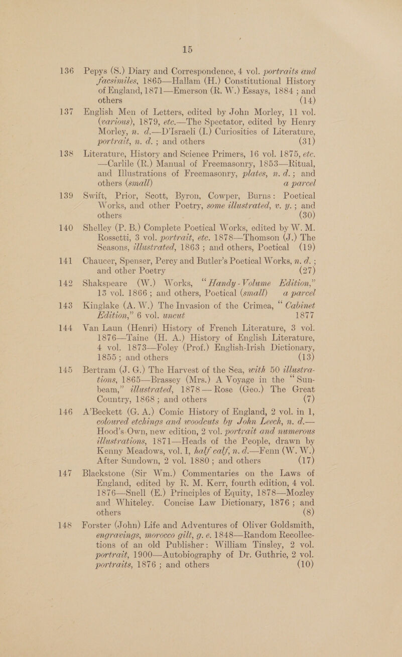 136 138 139 140 145 146 147 15 Pepys (S.) Diary and Correspondence, 4 vol. portraits and Jacsimiles, 1865—Hallam (H.) Constitutional History of England, 1871—Emerson (R. W.) Essays, 1884 ; and others (14) English Men of Letters, edited by John Morley, 11 vol. (various), 1879, etc.—The Spectator, edited by Henry Morley, 2. d@.—D’Israeli (I.) Curiosities of Literature, portrait, n. d.; and others (31) Literature, History and Science Primers, 16 vol. 1875, eéc. —Carlile (R.) Manual of Freemasonry, 1853—Ritual, and Illustrations of Freemasonry, plates, n.d.; and others (small) a parcel Swift, Prior, Scott, Byron, Cowper, Burns: Poetical Works, and other Poetry, some illustrated, v. y.; and others (30) Shelley (P. B.) Complete Poetical Works, edited by W. M. Rossetti, 3 vol. portrait, etc. 1878—Thomson (J.) The Seasons, ¢/lustrated, 1863 ; and others, Poetical (19) Chaucer, Spenser, Percy and Butler’s Poetical Works, x. d. ; and other Poetry (27) Shakspeare (W.) Works, “Handy-Volume Edition,” 13 vol. 1866; and others, Poetical (small) a parcel Kinglake (A. W.) The Invasion of the Crimea, “ Cabinet Edition,” 6 vol. uncut 1877 Van Laun (Henri) History of French Literature, 3 vol. 1876—Taine (H. A.) History of English Literature, 4 vol. 1873—Foley (Prof.) English-Irish Dictionary, 1855; and others Cis) Bertram (J. G.) The Harvest of the Sea, with 50 dlustra- tions, 1865—Brassey (Mrs.) A Voyage in the “ Sun- beam,” illustrated, 1878—Rose (Geo.) The Great Country, 1868; and others (7) A’Beckett (G. A.) Comic History of England, 2 vol. in 1, coloured etchings and woodcuts by John Leech, n. d.— Hood’s.Own, new edition, 2 vol. portrait and numerous illustrations, 1871—Heads of the People, drawn by Kenny Meadows, vol. I, half calf, n. d.—Fenn (W. W.) After Sundown, 2 vol. 1880; and others ere) Blackstone (Sir Wm.) Commentaries on the Laws of England, edited by R. M. Kerr, fourth edition, 4 vol. 1876—Snell (E.) Principles of Equity, 1878—Mozley and Whiteley. Concise Law Dictionary, 1876; and others (8) Forster (John) Life and Adventures of Oliver Goldsmith, engravings, morocco gilt, g. e. 1848—Random Recollec- tions of an old Publisher: William Tinsley, 2 vol. portrait, 1900—Autobiography of Dr. Guthrie, 2 vol. portraits, 1876 ; and others (10)