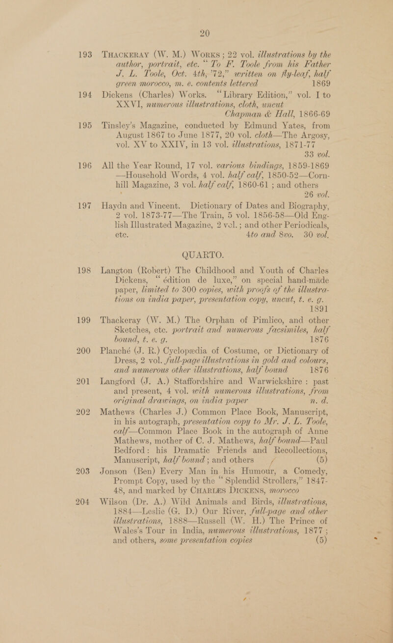 193 194 195 196 197 198 199 200 bo ee) ho 203 20 THACKERAY (W. M.) Works; 22 vol. dlustrations by the author, portrait, etc.“ To F. Toole from his Father J. L. Toole, Oct. 4th,’72,” written on fly-leaf, half green morocco, m. é. contents lettered 1869 Dickens (Charles) Works. “Library Edition,” vol. I to XXVI, numerous illustrations, cloth, uncut Chapman &amp; Hall, 1866-69 Tinsley’s Magazine, conducted by Edmund Yates, from August 1867 to June 1877, 20 vol. cloth—The Argosy, vol. XV to XXIV, in 13 vol. ellustrations, 1871-77 33 vol. All the Year Round, 17 vol. various bindings, 1859-1869 —Household Words, 4 vol. half calf, 1850-52—Corn- hill Magazine, 3 vol. half calf, 1860-61 ; and others 26 vol. Haydn and Vincent. Dictionary of Dates and Biography, 2 vol. 1873-77—The Train, 5 vol. 1856-58—Old Eng- lish Illustrated Magazine, 2 vel.; and other Periodicals, ete. 4to and 8vo. 30 vol. QUARTO. Langton (Robert) The Childhood and Youth of Charles Dickens, “ édition de luxe,” on special hand-made paper, limited to 300 copies, with proofs of the illustra- tions on india paper, presentation copy, uncut, t. e. g. 1891 Thackeray (W. M.) The Orphan of Pimlico, and other Sketches, etc. portrait and numerous facsimiles, half bound, t. @. g. 1876 Planché (J. R.) Cyclopedia of Costume, or Dictionary of Dress, 2 vol. full-page illustrations in gold and colours, and numerous other illustrations, half bound 1876 Langford (J. A.) Staffordshire and Warwickshire : past © and present, 4 vol. with numerous illustrations, from original drawings, on india paper sath Mathews (Charles J.) Common Place Book, Manuscript, in his autograph, presentation copy to Mr. J. L. Toole, calf—Common Place Book in the autograph of Anne Mathews, mother of C. J. Mathews, half bownd—Paul Bedford: his Dramatic Friends and Recollections, Manuscript, half bound ; and others (5) Jonson (Ben) Every Man in his Humour, a Comedy, Prompt Copy, used by the “Splendid Strollers,” 1847- 48, and marked by CHARLES DICKENS, morocco Wilson (Dr. A.) Wild Animals and Birds, ¢lustrations, 1884—Leslie (G. D.) Our River, full-page and other illustrations, 1888—Russell (W. H.) The Prince of Wales’s Tour in India, nwmerous illustrations, 1877 ;