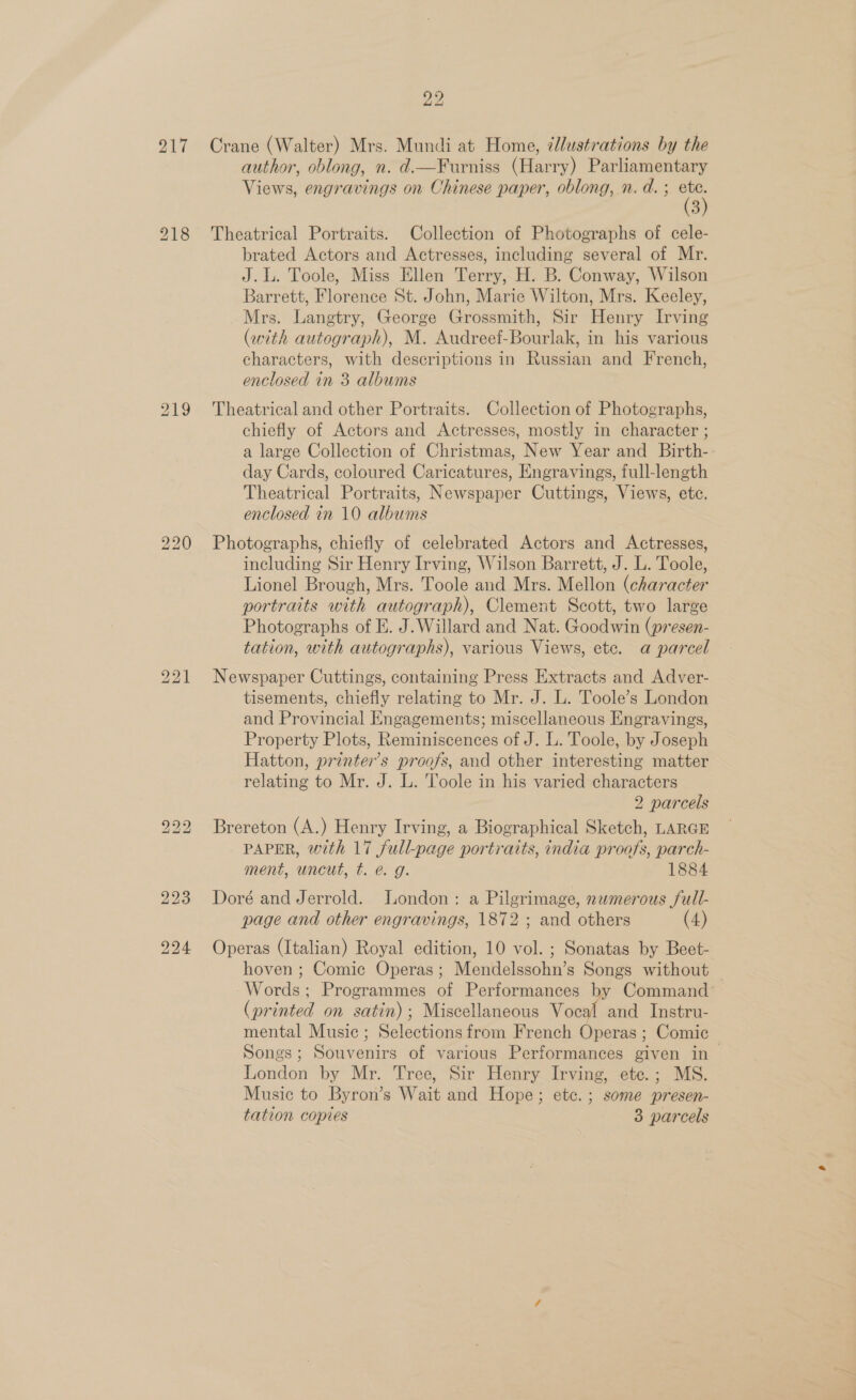217 220 bS bo _ 224 22 Crane (Walter) Mrs. Mundi at Home, ¢llustrations by the author, oblong, n. d.—Furniss (Harry) Parliamentary Views, engravings on Chinese paper, oblong, n. d. ; a) 3 Theatrical Portraits. Collection of Photographs of cele- brated Actors and Actresses, including several of Mr. J.L. Toole, Miss Ellen Terry, H. B. Conway, Wilson Barrett, Florence St. John, Marie Wilton, Mrs. Keeley, Mrs. Langtry, George Grossmith, Sir Henry Irving (with autograph), M. Audreef-Bourlak, in his various characters, with descriptions in Russian and French, enclosed in 3 albums Theatrical and other Portraits. Collection of Photographs, chiefly of Actors and Actresses, mostly in character ; a large Collection of Christmas, New Year and Birth- day Cards, coloured Caricatures, Engravings, full-length Theatrical Portraits, Newspaper Cuttings, Views, etc. enclosed in 10 albums Photographs, chiefly of celebrated Actors and Actresses, including Sir Henry Irving, Wilson Barrett, J. L. Toole, Lionel Brough, Mrs. Toole and Mrs. Mellon (character portraits with autograph), Clement Scott, two large Photographs of E. J.Willard and Nat. Goodwin (presen- tation, with autographs), various Views, etc. a parcel Newspaper Cuttings, containing Press Extracts and Adver- tisements, chiefly relating to Mr. J. L. Toole’s London and Provincial Engagements; miscellaneous Engravings, Property Plots, Reminiscences of J. L. Toole, by Joseph Hatton, printer’s proofs, and other interesting matter relating to Mr. J. L. Toole in his varied characters 2 parcels Brereton (A.) Henry Irving, a Biographical Sketch, LARGE PAPER, with 17 full-page portraits, india proofs, parch- ment, uncut, t. @. g. 1884 Doré and Jerrold. London: a Pilgrimage, nwmerous full- page and other engravings, 1872 ; and others (4) Operas (Italian) Royal edition, 10 vol. ; Sonatas by Beet- hoven ; Comic Operas; Mendelssohn’s Songs without Words; Programmes of Performances by Command’ (printed on satin); Miscellaneous Vocal and Instru- mental Music ; Selections from French Operas ; Comic Songs; Souvenirs of various Performances given in | London by Mr. Tree, Sir Henry Irving, ete.; MS. Music to Byron’s Wait and Hope; etc. ; some presen- tation copies 3 parcels