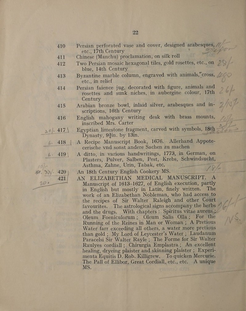 Persian perforated vase and cover, designed arabesques, /” Chinese (Manchu) proclamation, on silk roll blue, 14th Century etc., in relief Persian faience jug, decorated with figure, animals and rosettes and sunk niches, in aubergine colour, 17th Century Arabian bronze bowl, inlaid silver, arabesques and in- scriptions, 16th Century English mahogany writing desk with brass mounts, inscribed Mrs. Carter Dynasty, 93%in. by 13in. A Recipe Manuscript Book, 1676. Allerhand Appote- cerische vnd sonst andere Sachen zu machen A ditto, in various handwritings, 1773, in German, on Plasters, Pulver, Salben, Pest, Krebs, Schwindsucht, Asthma, Zahne, Urin, Tabak, etc. yet: P An 18th Century English Cookery MS. = AN ELIZABETHAN MEDICAL MANUSCRIPT. A Manuscript of 1613-1627, of English execution, partly in English but mostly in Latin, finely written. The — work of an Elizabethan Nobleman, who had access to the recipes of Sir Walter Raleigh and other Court favourites. The astrological signs accompany the herbs and the drugs. With chapters: Spiritus vitae aureus.;. Oleum Foeniculorum; Oleum Salis Olla; For the Running of the Reines in Man or Woman ; A Pretious Water farr exceeding all others, a water more pretious than gold ; My Lord of Leycester’s Water ; Laudanum Paracelsi Sir Walter Rayle ; The Forme for Sir Walter Raulyes cordiall; Chirurgia Emplastra ; An excellent healing, dryeing plaister and skinning plaister ; Experi- menta Equitis D. Rob. Killigrew. To quicken Mercurie. ope Pall of Ellibor, Great Cordiall,,etc., etc. A unique