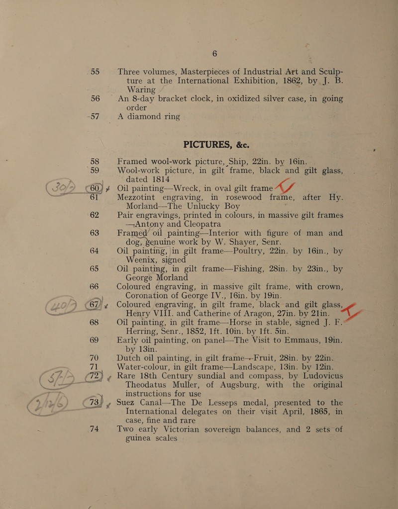 55 Three volumes, Masterpieces of Industrial Art and Sculp- ture at the International Exhibition, 1862, by. J. B. Waring 56 An 8-day bracket clock, in oxidized Svar case, in going order “57 A diamond ring PICTURES, &amp;c. 58 Framed wool-work picture, Ship, 22in. by 16in. 59 Wool-work picture, in gilt frame, black and gilt glass, dated 1814 0) ¥ Oil painting—Wreck, in oval gilt frame 61 Mezzotint engraving, in rosewood frame, after Hy. Morland—The Unlucky Boy 62 Pair engravings, printed in colours, in massive gilt frames Antony and Cleopatra 63 Framed/ oil painting—Interior with figure of man and ioe earn. work by W. Shayer, Senr. 64 Oil painting, in gilt frame—Poultry, 22in. by 16in., by Weenix, signed 65 Oil painting, in gilt frame—Fishing, 28in. by 23in., by George Morland 66 Coloured engraving, in massive gilt frame, with crown, Coronation of George IV., 16in. by 19in. “67 y Coloured engraving, in gilt frame, black and gilt glass, i natn Henry VIII. and Catherine of Aragon, 27in. by 21in. aS 68 Oil painting, in gilt frame—Horse in stable, signed J. F.. Herring, Senr., 1852, 1ft. 10in. by 1ft. Sin. 69 Early oil painting, on panel—The Visit to Emmaus, 19in. by 13in. 70 Dutch oil painting, in gilt pr atesermile 28in. by 22in. 71. + Water-colour, in gilt frame—Landscape, 13in. by 12in. (72) » Rare 18th Century sundial and compass, by Ludovicus mee Theodatus Muller, of Augsburg, with the original ~\ instructions for use 73)! , Suez Canal—The De Lesseps medal, presented to nS ‘{ihalgs International delegates on their visit April, 1865, case, fine and rare 74 Two early Victorian sovereign balances, and 2 sets of guinea scales