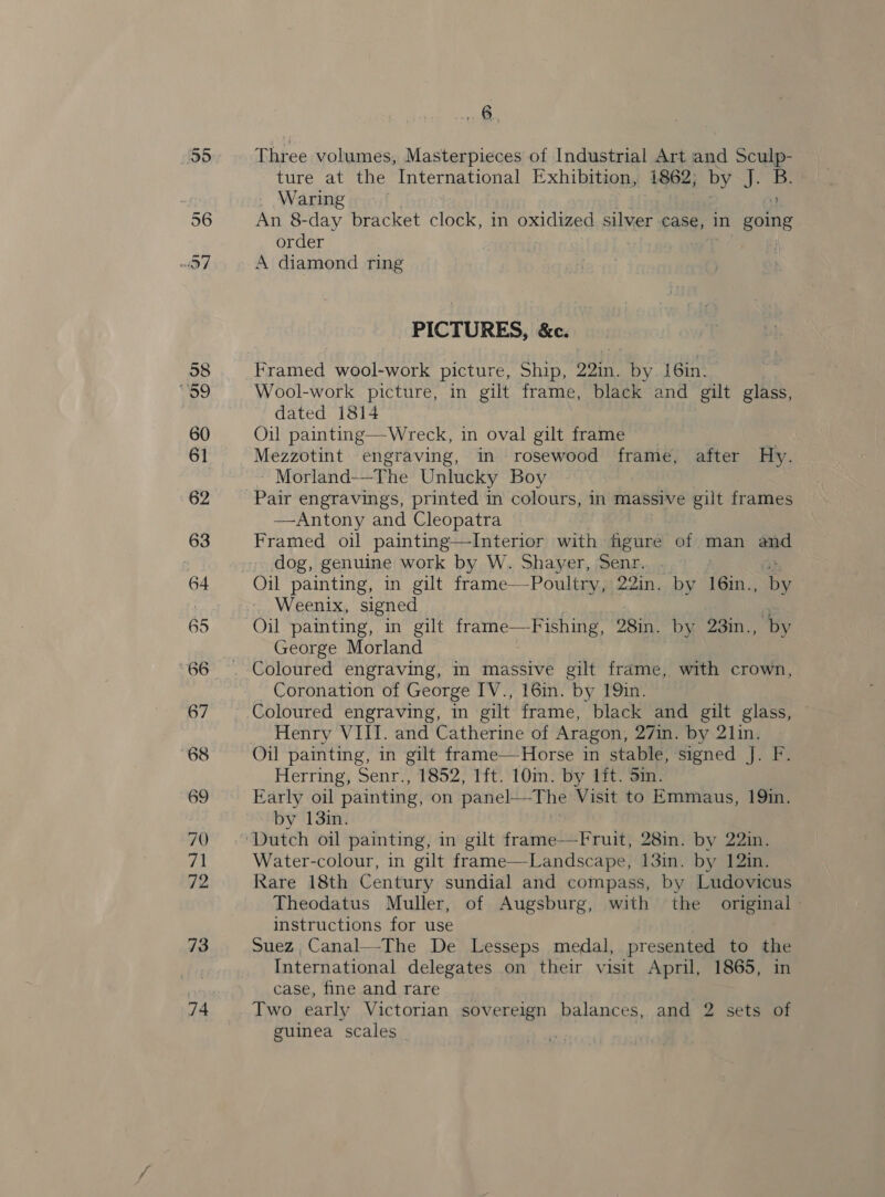 74 A, Three volumes, Masterpieces of Industrial Art and eh 9 _ Waring : a An 8-day bracket clock, in oxidized silver case, in going order A diamond ring _ PICTURES, &amp;c. Framed wool-work picture, Ship, 29in. by. 16in. dated 1814 Oil painting—Wreck, in oval gilt frame | Mezzotint engraving, in rosewood frame, after Hy. - Morland—-The Unlucky Boy — Pair engravings, printed in colours, in massive gilt frames —Antony and Cleopatra Framed oil painting—Interior with figure of man aad dog, genuine work by W. Shayer, Senr. : Weenix, signed Oil painting, in gilt frame—Fishing, 28in. by 23in., by George Morland Coloured engraving, in massive gilt frame, with crown, Coronation of George IV., 16in. by 19in. Coloured engraving, in gilt frame, black and gilt glass, Henry VIII. and Catherine of Aragon, 27in. by 21in. Oil painting, in gilt frame—Horse in stable, signed J. F. Herring, Senr., 1852, 1ft. 10m. by lft. Sin. Early oil painting, on panel—The Visit to Emmaus, 19in. by 13in. Water-colour, in gilt frame—Landscape, 13in. by 12in. Rare 18th Century sundial and compass, by Ludovicus Theodatus Muller, of Augsburg, with the original - instructions for use Suez, Canal—-The De Lesseps medal, presented to res International delegates on their visit April, 1865, case, fine and rare Two early Victorian sovereign balances, and 2 sets of guinea scales |