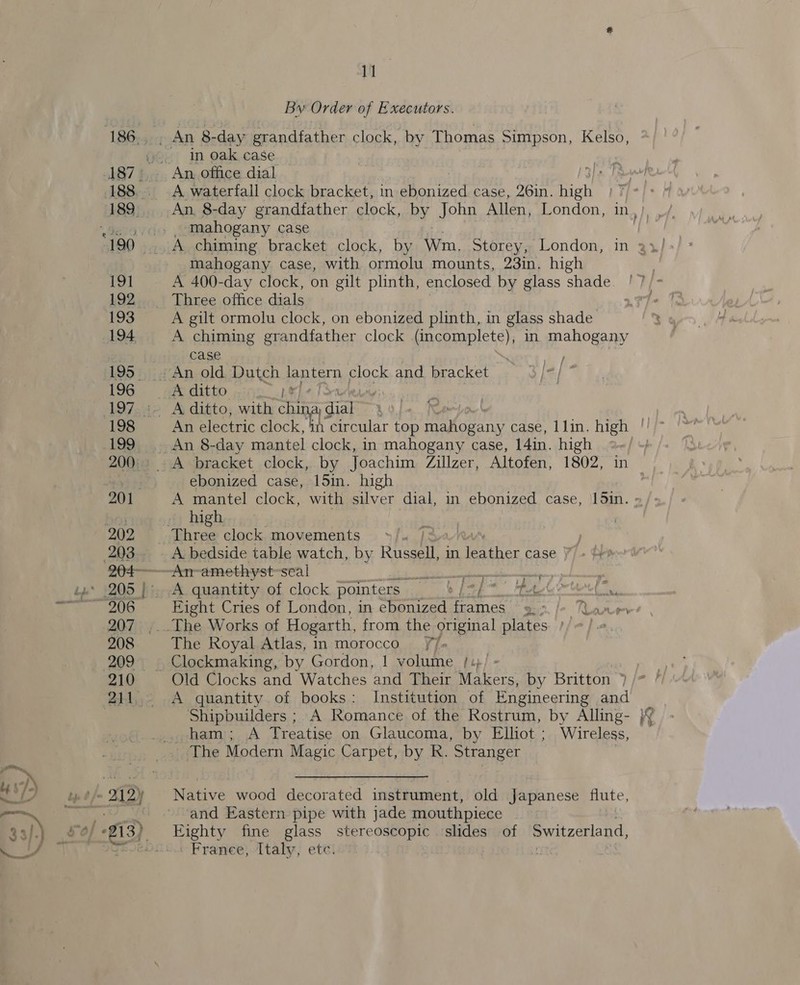 By Order of Executors. in oak case A waterfall clock bracket, in ebonized case, 26in. high mahogany case mahogany case, with ormolu mounts, 23in. high A gilt ormolu clock, on ebonized plinth, in glass shade A chiming grandfather clock (incomplete), in mahogany case | 7 A ditto . pe ebonized case, 15in. high high A bedside table watch, by eee in ter case &gt; , — 4 Eight Cries of London, in ebonized eae ts R ea The Royal Atlas, in morocco 7. Old Clocks and Watches and Their Wipes by Britton ) A quantity of books: Institution of Engineering and Shipbuilders ; A Romance of the Rostrum, by Alling- ham; A Treatise on Glaucoma, by Elliot ; Wireless, Native wood decorated instrument, old Japanese flute, and Eastern pipe with jade mouthpiece ~ Eighty fine glass stereoscopic slides of Switzerland, France, Italy, etc. _ Cy ry