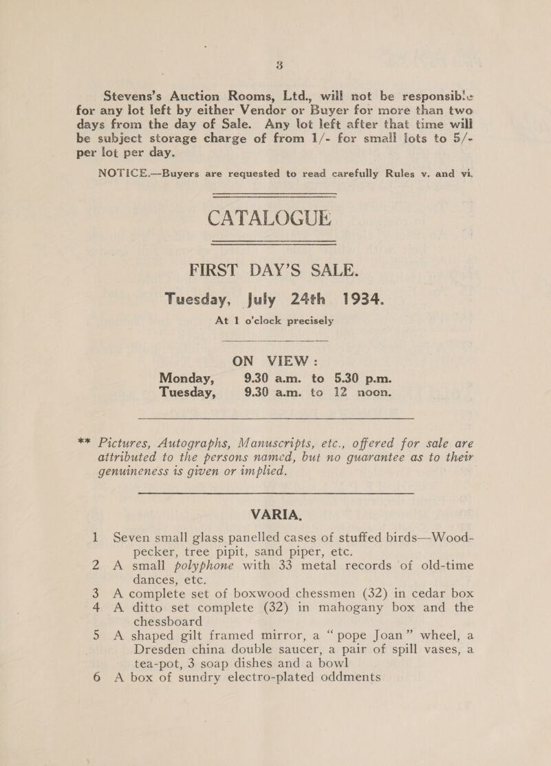 3 Stevens’s Auction Rooms, Ltd., will not be responsible for any lot left by either Vendor or Buyer for more than two days from the day of Sale. Any lot left after that time will be subject storage charge of from 1/- for small lots to 5/- per lot per day. NOTICE.—Buyers are requested to read aioe uit Rules v. and vi. CATALOGUE FIRST DAY’S SALE. Tuesday, July 24th 1934. At 1 o'clock precisely ON VIEW: Monday, 9.30 a.m. to 5.30 p.m. Tuesday, 9.30 am. to 12 noon. ** Pictures, Autographs, Manuscripts, etc., offered for sale are attributed to the persons named, but no guarantee as to their genuineness 1s given or mplied. VARIA. 1 Seven small glass panelled cases of stuffed birds—Wood- pecker, tree pipit, sand piper, etc. A small polyphone with 33 metal records ‘of old-time dances, etc. A complete set of boxwood chessmen (32) in cedar box A ditto set complete (32) in mahogany box and the chessboard A shaped gilt framed mirror, a “pope Joan” wheel, a Dresden china double saucer, a pair of spill vases, a tea-pot, 3 soap dishes and a bowl ‘ wn —f-f&amp;® #£DO