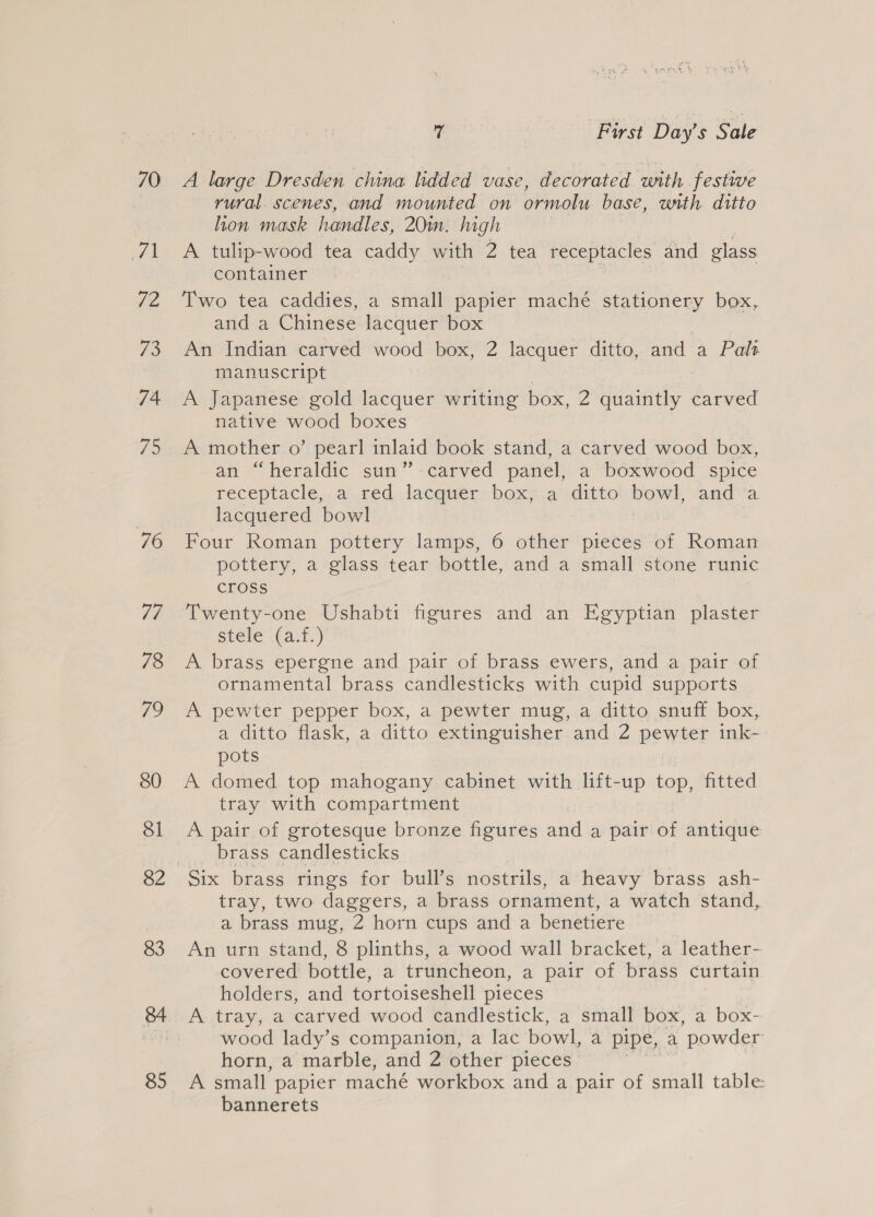 70 a 72 73 74 75 76 Td, 78 ps 80 Sl 82 83 84 85 gy | First Day’s Sale A large Dresden china lidded vase, decorated with festwe rural. scenes, and mounted on ormolu base, with ditto lon mask handles, 20m. hagh A tulip-wood tea caddy with 2 tea receptacles and glass container Two tea caddies, a small papier maché stationery box, and a Chinese lacquer box An Indian carved wood box, 2 lacquer ditto, and a Pals manuscript A Japanese gold lacquer writing box, 2 quaintly carved native wood boxes A mother o’ pearl inlaid book stand, a carved wood box, an “heraldic sun”-carved panel, a boxwood spice receptacle, a red, lacauwerboxs.4 ditto. bowl) And va lacquered bowl Four Roman pottery lamps, 6 other pieces of Roman pottery, a glass tear bottle, and a small stone runic cross Twenty-one Ushabti figures and an Egyptian plaster stele (a.f.) A brass epergne and pair of brass ewers, and a pair of ornamental brass candlesticks with cupid supports A pewter pepper box, a pewter mug, a ditto snuff box, a ditto flask, a ditto extinguisher and 2 pewter ink- pots A domed top mahogany cabinet with lift-up top, fitted tray with compartment A pair of grotesque bronze figures and a pair of antique brass candlesticks Six brass rings for bull’s nostrils, a heavy brass ash- tray, two daggers, a brass ornament, a watch stand, a brass mug, 2 horn cups and a benetiere An urn stand, 8 plinths, a wood wall bracket, a leather- covered bottle, a truncheon, a pair of brass curtain holders, and tortoiseshell pieces A tray, a carved wood candlestick, a small box, a box- wood lady’s companion, a lac bowl, a pipe, a “powder horn, a marble, and 2 other pieces A small papier maché workbox and a pair of small table bannerets