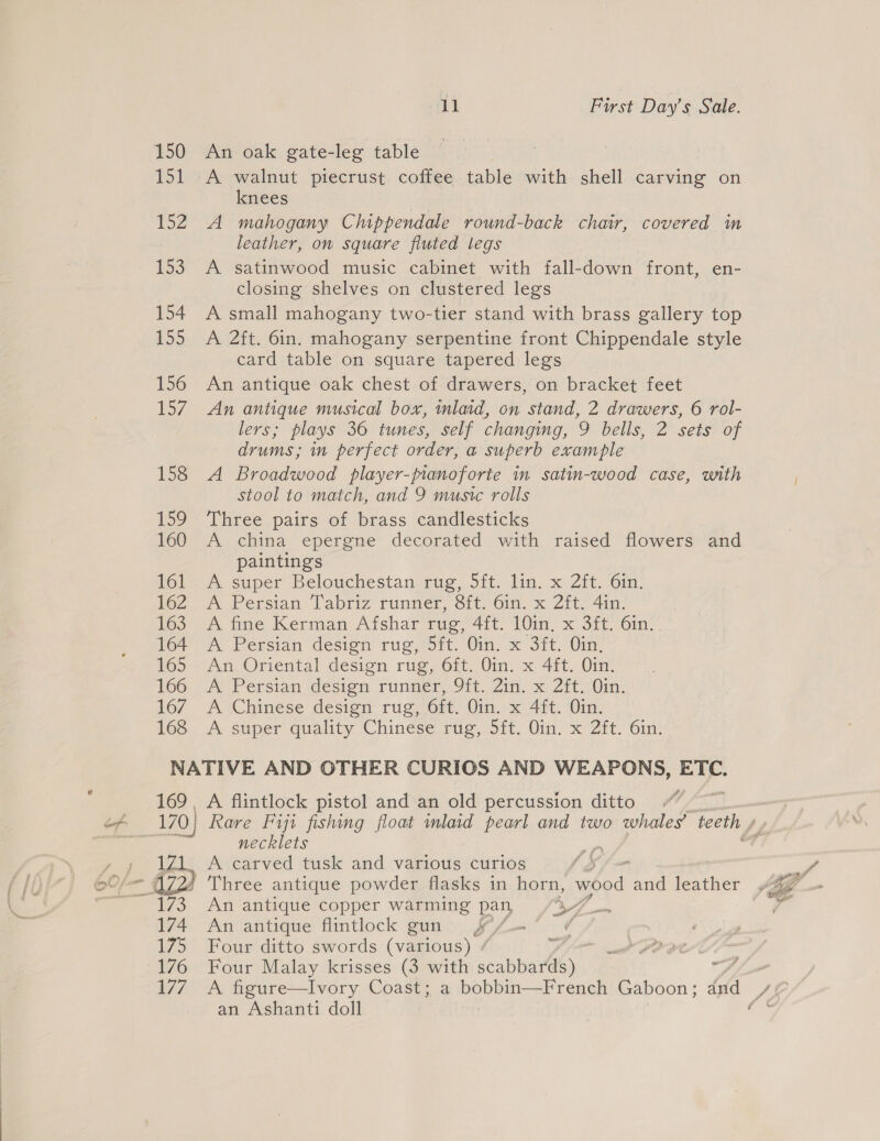 150 An oak gate-leg table © 151 A walnut piecrust coffee table with shell carving on knees | 152 A mahogany Chippendale round-back chair, covered in leather, on square fluted legs 153. A satinwood music cabinet with fall-down front, en- closing shelves on clustered legs 154 A small mahogany two-tier stand with brass gallery top 155 A 2ft. 6in. mahogany serpentine front Chippendale style card table on square tapered legs 156 An antique oak chest of drawers, on bracket feet 157 An antique musical box, inlaid, on stand, 2 drawers, 6 rol- lers; plays 36 tunes, self changing, 9 bells, 2 sets of drums; in perfect order, a superb example 158 A Broadwood player-pianoforte in satin-wood case, with stool to match, and 9 music rolls 159 Three pairs of brass candlesticks 160 A china epergne decorated with raised flowers and paintings 161 A super Belouchestan rug, 5ft. lin. x 2ft. 6in. 162 A Persian Tabriz runner, 8ft. 61n. x 2ft. 4in. 163 A fine Kerman Afshar rug, 4it. 10in. x 3ft. 6in. 164 A Persian design rug, 5ft. Oin. x 3ft. Oin, 165 An Oriental design rug, 6ft. Oin. x 4ft. Oin. 166 &lt;A Persian design runner, 9ft. Zin. x 2ft. Oin. 167 A Chinese design rug, 6ft, Qin, x 4ft. Oin, 168 &lt;A super quality Chinese rug, 5ft. Oin. x 2ft. 6in; NATIVE AND OTHER CURIOS AND WEAPONS, ETC. 169, A flintlock pistol and an old percussion ditto | 170) Rare Fiji fishing float inlaid pearl and two whales’ teeth » necklets abe y » ZL. A carved tusk and various curios tJ mr 0 - £72 Three antique powder flasks in horn, wood and leather Jig Sys An antique copper warming pan 4A ~ ad 174 An antique flintlock gun f/f. , 175 Four ditto swords (various) - Sve 176 Four Malay krisses (3 with ee St fen 177. A figure—Ivory Coast; a bobbin—French Gaboon ; Se Jé : an Ashanti doll oe