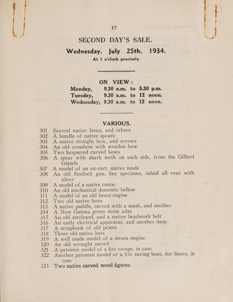 Sa emf SW iat 301 302 303 304 305 306 307 308 309 310 Sid 312 313 314 315 316 ol/ 318 ol? 320 321 322 S20 17 SECOND DAY’S SALE. , Wednesday, July 25th, 1934. At 1 o'clock precisely. Wi ON VIEW: Monday, 9.30 am. to 5.30 p.m. Tuesday, 9.30 a.m. to 12 noon. Wednesday, 9.30 am. to 12 noon. VARIOUS. Several native bows, and others A bundle of native spears A native straight bow, and arrows An old crossbow with wooden bow Two lacquered curved bows A spear with shark teeth on each side, from the Gilbert Islands A model of an ox-cart, native made An old flintlock gun, fine specimen, inlaid all over with silver A model of a native canoe An old mechanical domestic bellow A model of an old beam engine Two old native hoes — A native paddle, carved with a mask, and another A New Guinea green stone adze : An old steelyard, and a native beadwork belt An early electrical apparatus, and another item A scrapbook of old prints Three old native hats A well made model of a steam engine An old wrought sword A patentee model of a fire escape, in case Another patentee model of a life saving! boat, for liners, in case | Two native carved wood figures