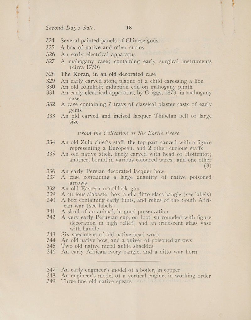 “Se Second Day’s Sale. 18 324 Several painted panels of Chinese gods 325 &lt;A box of native and other curios 326 An early electrical apparatus 327 A mahogany case; containing early surgical instruments (circa 1750) 328 The Koran, in an old decorated case 329 An early carved stone plaque of a child caressing a lion 330 An old Ramkoft induction coil on mahogany plinth 331 An early electrical apparatus, by Griggs, 1873, in mahogany case 332 &lt;A case containing 7 trays of classical plaster casts of early gems : 333 An old carved and incised lacquer Thibetan bell of large size 3 From the Collection of Sir Bartle. Frere. 334 An old Zulu chief’s staff, the top part carved with a figure representing a European, and 2 other curious staffs 335 An old native stick, finely carved with head of Hottentot; another, bound in various coloured wires; and one other (3) 336 An early Persian decorated lacquer bow 337. A case containing a large quantity of native poisoned arrows 338 An old Eastern matchlock gun 339 A curious alabaster box, and a ditto glass bangle (see labels) 340 A, box containing early flints, and relics of the South A fri- can war (see labels) 341 A skull of an animal, in good preservation 342 &lt;A very early Peruvian cup, on foot, surrounded with figure decoration in high relief; and an iridescent glass vase with handle 343 Six specimens of old native bead work 344 An old native bow, and a quiver of poisoned arrows 345 Two old native metal ankle shackles 346 An early African ivory bangle, and a ditto war horn 347 An early engineer’s model of a boiler, in copper 348 An engineer’s model of a vertical engine, in working order