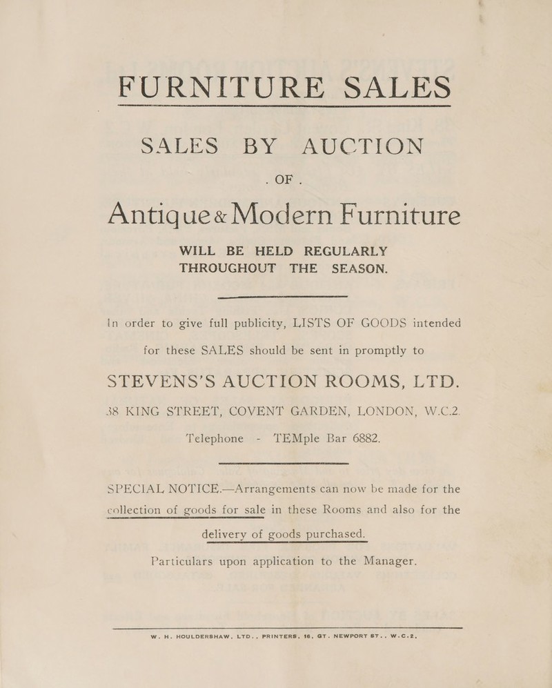 FURNITURE SALES  SALES BY AUCTION . Ole Antigue« Modern Furniture WILL BE HELD REGULARLY THROUGHOUT THE SEASON.  in order to give full publicity, LISTS OF GOODS intended for these SALES should be sent in promptly to STEVENS’S AUCTION ROOMS, LTD. Telephone - TEMple Bar 6882. SPECIAL NOTICE.—Arrangements can now be made for the delivery of goods purchased. Particulars upon application to the Manager. W.H. HOULDERSHAW, LTD., PRINTERS, 16, GT. NEWPORT ST... W.C.2,