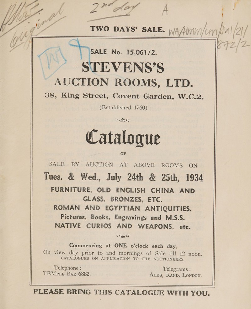             2° por rad le vw A Td on eel ‘Two DAYS’ SALE, y/) /{)/i\///)/1) hy  ~ SALE No. 15,061/2. EVENS’S “AUCTION ROOMS, LTD. 38, King Street, Covent Garden, W.C.2. (Established 1760) Catalogue SALE. BY - AUCTION -AT ABOVE: ROOMS +ON Tues. &amp; Wed., July 24th &amp; 25th, 1934 FURNITURE, OLD ENGLISH CHINA AND GLASS, BRONZES, ETC. ROMAN AND EGYPTIAN ANTIQUITIES. Pictures, Books, Engravings and M.S.S. NATIVE CURIOS AND WEAPONS, etc. “foie Ne Commencing at ONE o’clock each day, On view day prior to and mornings of Sale till 12 noon. CATALOGUES ON APPLICATION TO THE AUCTIONEERS, Telephone : Telegrams : TEMpie Bar 6882. AUKS, Ranb, Lonpon.   PLEASE BRING THIS CATALOGUE WITH YOU.