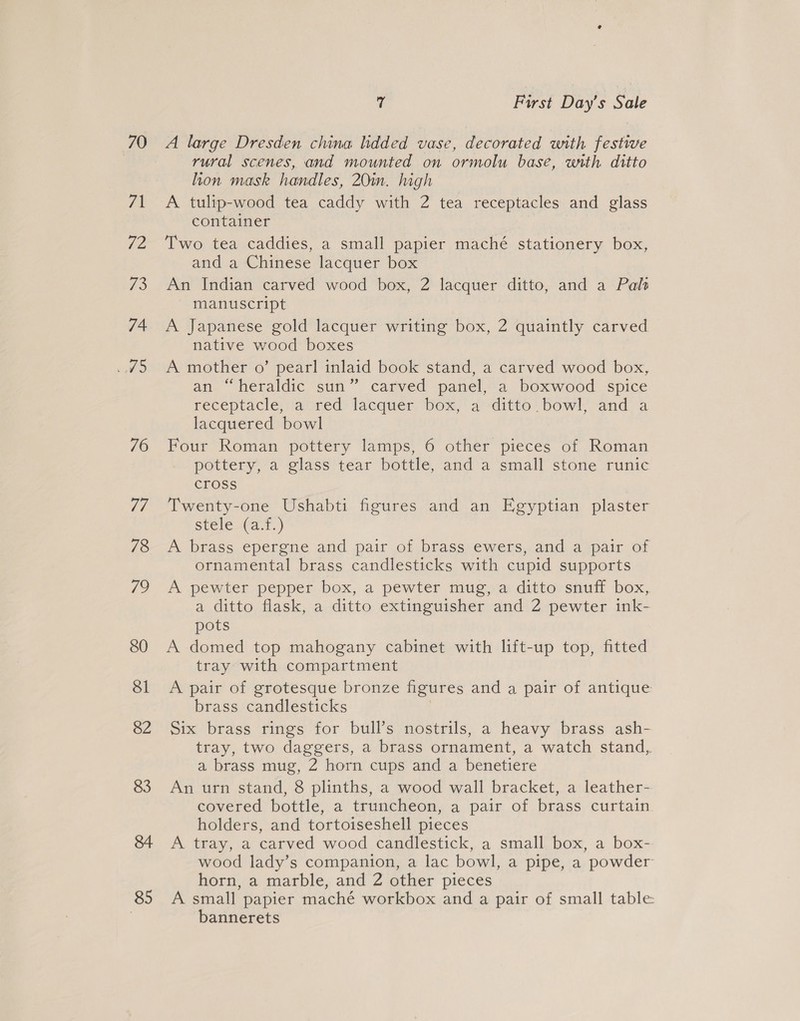 70 71 72 T® 74 LAS 76 85 7 First Day’s Sale A large Dresden china lidded vase, decorated with festive rural scenes, and mounted on ormolu base, wrth ditto hon mask handles, 20in. high A tulip-wood tea caddy with 2 tea receptacles and glass container | Two tea caddies, a small papier maché stationery box, and a Chinese lacquer box An Indian carved wood box, 2 lacquer ditto, and a Pals manuscript A Japanese gold lacquer writing box, 2 quaintly carved native wood boxes A mother o’ pearl inlaid book stand, a carved wood box, an “heraldic sun” carved panel, a boxwood spice receptacle, aored: lacquer “box, ‘aditto bowl, and’ a lacquered bowl Four Roman pottery lamps, 6 other pieces of Roman pottery, a glass tear bottle, and a small stone runic cross Twenty-one Ushabti figures and an Egyptian plaster stele_(a.1.) A brass epergne and pair of brass ewers, and a pair of ornamental brass candlesticks with cupid supports A pewter pepper box, a pewter mug, a ditto snuff box, a ditto flask, a ditto extinguisher and 2 pewter ink- pots A domed top mahogany cabinet with lift-up top, fitted tray with compartment A pair of grotesque bronze figures and a pair of antique brass candlesticks | Six brass rings for bull’s nostrils, a heavy brass ash- tray, two daggers, a brass ornament, a watch stand, a brass mug, 2 horn cups and a benetiere An urn stand, 8 plinths, a wood wall bracket, a leather- covered bottle, a truncheon, a pair of brass curtain holders, and tortoiseshell pieces A tray, a carved wood candlestick, a small box, a box- wood lady’s companion, a lac bowl, a pipe, a powder horn, a marble, and 2 other pieces A small papier maché workbox and a pair of small table: bannerets