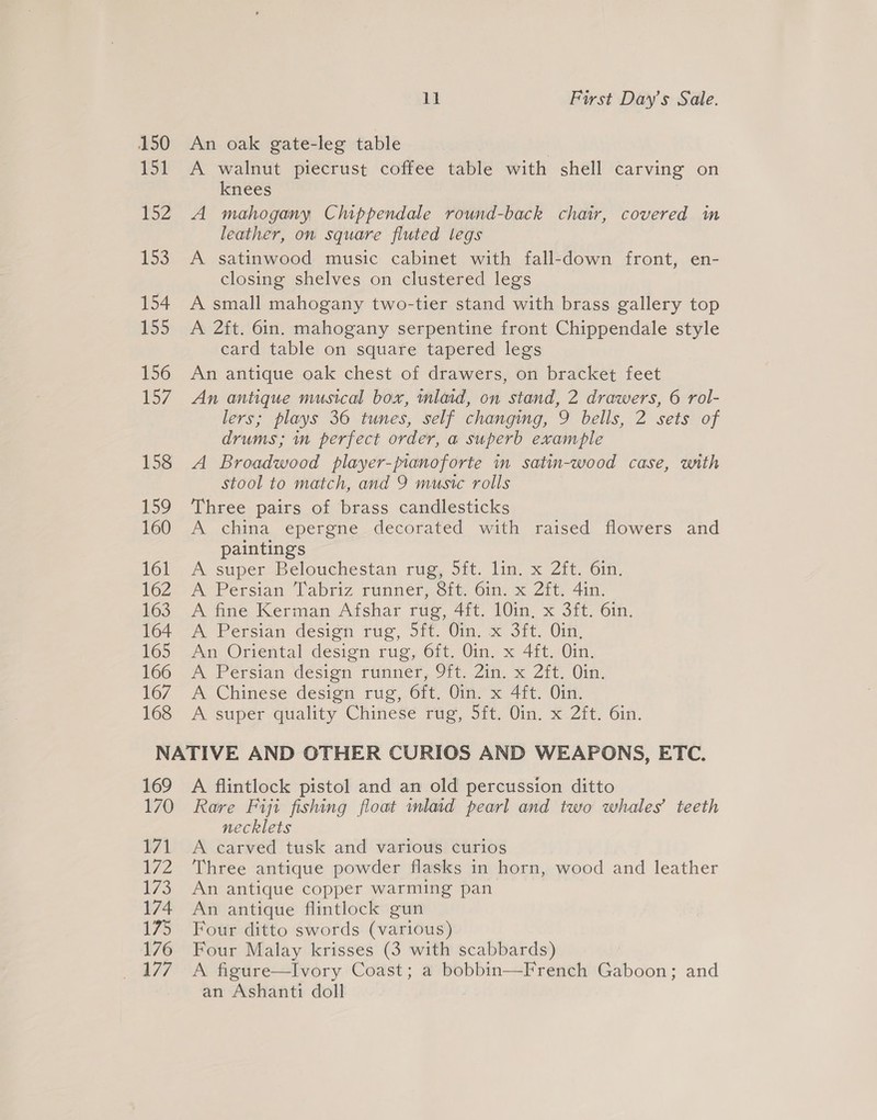 Pi YZ £53 154 155 156 157 158 159 160 161 162 163 164 165 166 167 168 ye First Day’s Sale. A walnut piecrust coffee table with shell carving on knees A mahogany Chippendale round-back chair, covered im leather, on square fluted legs A satinwood music cabinet with fall-down front, en- closing shelves on clustered legs A small mahogany two-tier stand with brass gallery top A 2ft. 6in. mahogany serpentine front Chippendale style card table on square tapered legs An antique oak chest of drawers, on bracket feet An antique musical box, inlaid, on stand, 2 drawers, 6 rol- lers; plays 36 tunes, self changing, 9 bells, 2 sets of drums; m perfect order, a superb example A Broadwood player-pianoforte in satin-wood case, with stool to match, and 9 music rolls Three pairs of brass candlesticks A china epergne decorated with raised flowers ‘and paintings A super Belouchestan rug, 5it. lin. x 2ft. 6in. A-Petsian labriz rinner,civ. Gin, x, Zit. 4in. A fine Kerman Afshar rug, 4ft. 10in, x 3ft. 6in. A Persian design rug, 5ft. Oin. x 3ft. Oin, An Oriental design rug, 6ft. Oin. x 4ft. Oin. A Persian ‘desian runner, 9tt.Zin. x Zit. Uim A Chinese design rug, 6ft. Oin. x 4ft. Oin. A super-cGuality Chinese tag, Sit, in, x. 21t. Gin. 169 170 171 2 i75 174 175 176 177 A flintlock pistol and an old percussion ditto Rare Fiji fishing float mlaid pearl and two whales’ teeth necklets A carved tusk and various curios Three antique powder flasks in horn, wood and leather An antique copper warming pan An antique flintlock gun Four ditto swords (various) Four Malay krisses (3 with scabbards) A figure—Ivory Coast; a bobbin—French Gaboon; and an Ashanti doll