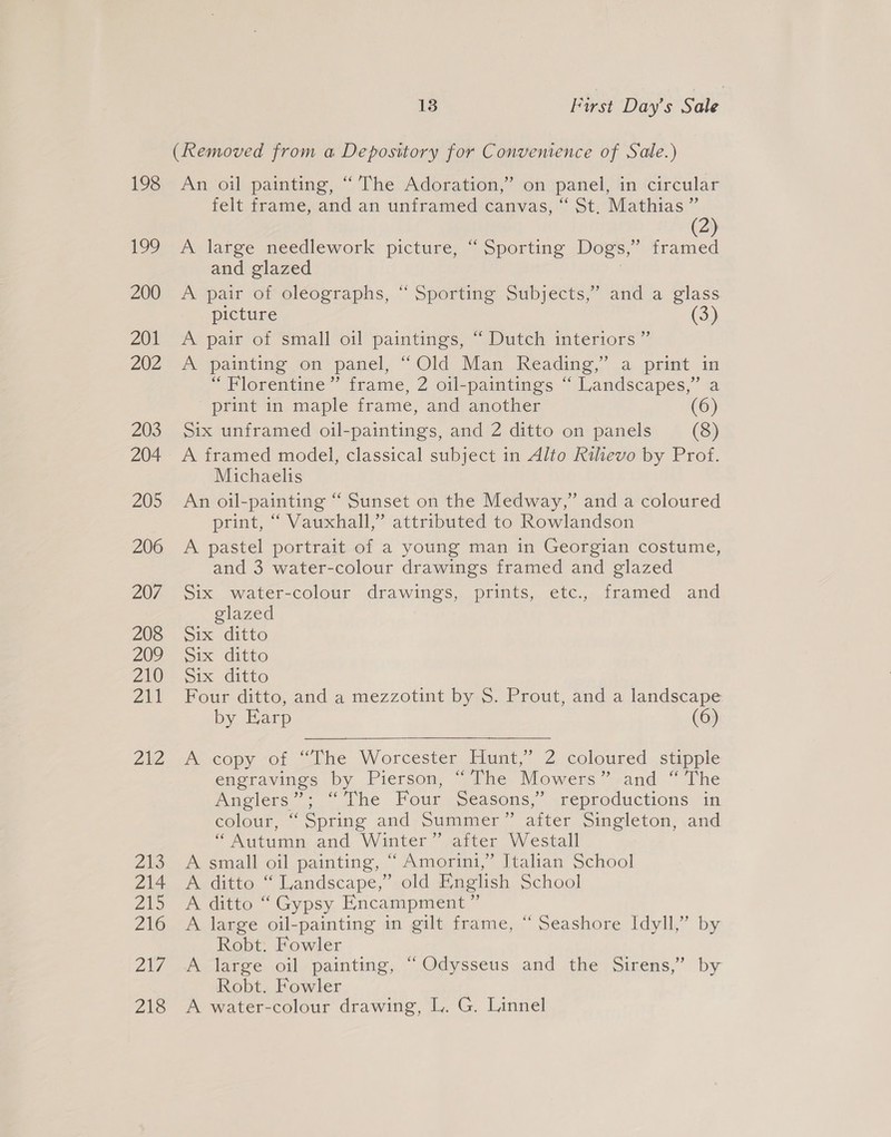 198 199 200 201 202 203 204 205 206 207 208 209 210 ae 2h2 213 214 Ze 216 2N7 aie 13 First Day’s Sale (Removed from a Depository for Convenience of Sale.) An oil painting, “ The Adoration,” on panel, in circular felt. iramecand an unitamedscanvas, St: Mathias (2) A large needlework picture, “ Sporting Dogs,’ framed and glazed A pair of oleographs, “ Sporting Subjects,’ and a glass. picture (3) AS pair ot Small oil paintings, ~ Dutch mtériors A painting on “panel, “Old Man Reading,” a print im “Florentine” frame, 2 oil-paintings “ Landscapes,’ a print in maple frame, and another (6) Six unframed oil-paintings, and 2 ditto on panels (8) A framed model, classical subject in Alto Rihevo by Prof. Michaelis An oil-painting “ Sunset on the Medway,” and a coloured print, “ Vauxhall,” attributed to Rowlandson A pastel portrait of a young man in Georgian costume, and 3 water-colour drawings framed and glazed Six water-colour drawings, prints, etc., framed and glazed pix ditto Six ditto Six ditto Four ditto, and a mezzotint by S. Prout, and a landscape by Earp (6)   Acopy -of “The Worcester Hunt,” 2 coloured stipple engravings by Pierson, “The Mowers” and “ The Anglers”; “The Four Seasons,’ reproductions in colour, “ Spring and Summer” after Singleton, and “Autumn and Winter” after Westall A small oil painting, “ Amorini,” Italian School A ditto “Landscape,” old English School A ditto “ Gypsy Encampment ” A large oil-painting in gilt frame, “ Seashore Idyll,” by Robt. Fowler A large oil painting, “ Odysseus and the Sirens,” by Robt. Fowler A water-colour drawing, L. G. Linnel