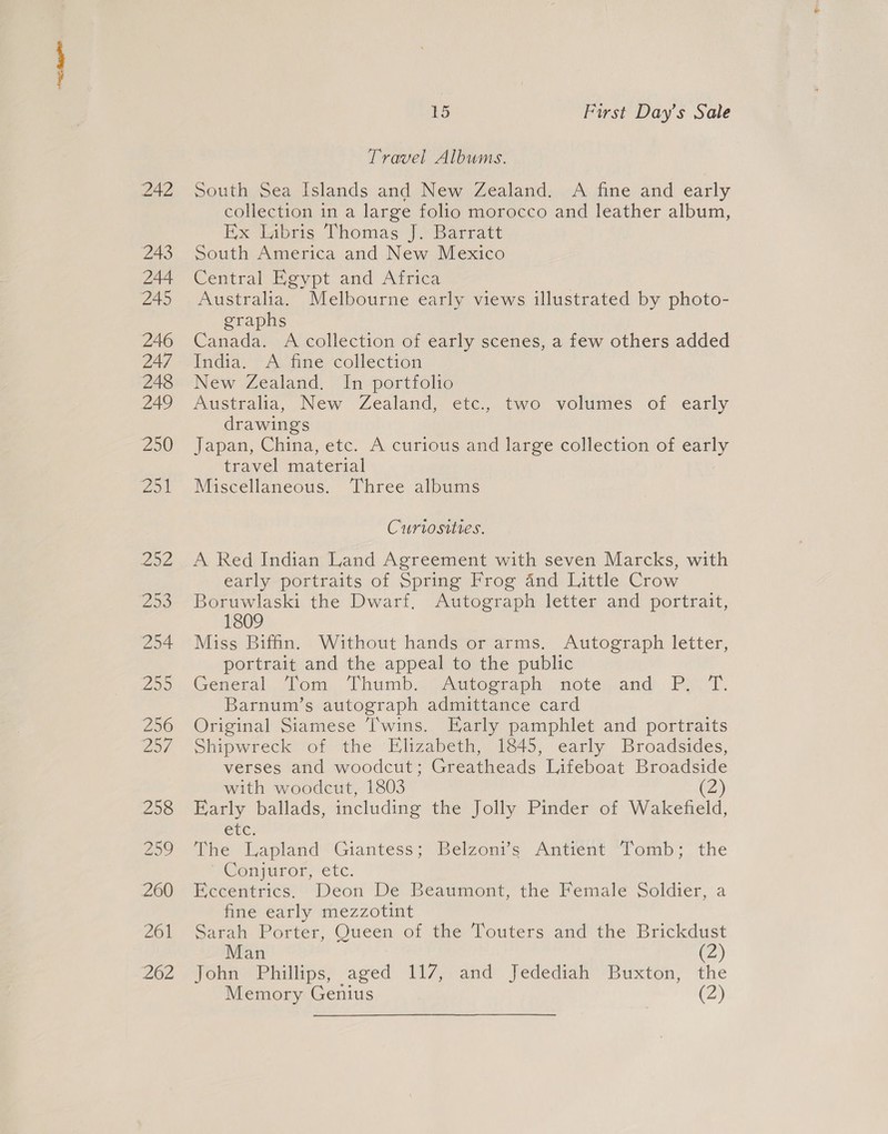 Travel Albums. South Sea Islands and New Zealand. A fine and early collection in a large folio morocco and leather album, Rx Laprig Chomas | Barratt South America and New Mexico Central Egypt and Africa Australia. Melbourne early views illustrated by photo- graphs Canada. A collection of early scenes, a few others added India. A fine collection New Zealand. In portfolio Australia, New Zealand, etc., two volumes of early drawings Japan, China, etc. A curious and large collection of early travel material Miscellaneous. Three albums Curiosities. A Red Indian Land Agreement with seven Marcks, with early portraits of Spring Frog 4nd Little Crow Boruwlaski the Dwarf, Autograph letter and portrait, 1809 Miss Biffn. Without hands or arms. Autograph letter, portrait and the appeal to the public General, Lom, Thumb,” Autograph note and. P27. Barnum’s autograph admittance card Original Siamese Twins. Early pamphlet and portraits Shipwreck of the Elizabeth, 1845, early Broadsides, verses and woodcut; Greatheads Lifeboat Broadside with woodcut, 1803 (2) Early ballads, including the Jolly Pinder of Wakefield, etc. The Lapland Giantess; Belzonis Antitnt “Tomb; the ~Cenguror, exc. Eccentrics. Deon De Beaumont, the Female Soldier, a fine early mezzotint Sarah Porter, Queen of the Touters and the Brickdust Man @) Jonn Phillips; aged T17,. and Jedediah’ Buxton, the Memory Genius (Z)