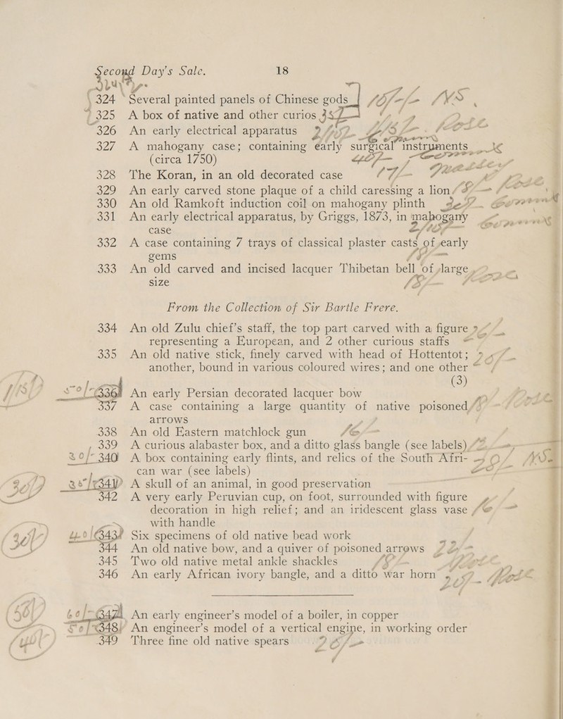jy,  ‘4 7 ff te? P24 © eres painted panels of Chinese gods_| “4 Y-f- SM. S 4 325 A box of native and other curios 44 i - Pp a 326 An early electrical apparatus 9 by Lf 3 £7 « (Cr ‘ofa D 327 A mahogany case; containing early “surgical eS (circa 1750) GOf— ; Duce phew” 328 The Koran, in an old decorated case / Vf ~ eae PS Rus | 329 An early carved stone plaque of a child caressing a lion / Si /* 4 330 An old Ramkoft induction coil on mahogany plinth de. aw???” 331 An early electrical apparatus, by Griggs, 1873, in mahogany Pa vert case Zfé 152 teu jer 332 &lt;A case containing 7 trays of classical plaster a early | gems on i 333 An old carved and incised lacquer Thibetan bell of, /larEy 2, | size [Sif ks i From the Collection of Sir Bartle Frere. 334 An old Zulu chief’s staff, the top part carved with a figure &gt; Jb | representing a European, and: 2 other-curious stairs ko » |    jf ) 335 An old native stick, finely carved with head of Hottentot; Wie * ae | my another, bound in various coloured wires; and one other “ ~/ i | +e 4a 2 vEKs a | er od ane? An early Persian decorated lacquer bow si Ps oe ~— 337. A case containing a large quantity of native poisoned,’ [i ~f G0 | arrows hy | 338 An old Eastern matchlock gun JO .| A curious alabaster box, and a ditto glass bangle (see labels) /~ &gt;, =| A, box containing early flints, and relics of the South Afri- +5 0 / WSa can war (see labels) et : » A skull of an animal, in good preservation ct | A very early Peruvian cup, on foot, surrounded with figure ; decoration in high relief; and an iridescent glass vase (@ s| . es with handle ({%y ] ry M40 163434 Six specimens of old native bead work Phe Lae h 44 An old native bow, and a quiver of poisoned arrows ¢ ¢» ee 345 Two old native metal ankle shackles 49 ” Apia” } 346 An early African ivory bangle, and a ditto war horn’ ¥ . Mh pos (E = i - Ge *y 4 An early engineer’ s model of a boiler, in copper ! —_ An engineer’s model of a vertical engine, in working order ‘ifs Three fine old native spears 7) &amp; /L» + en