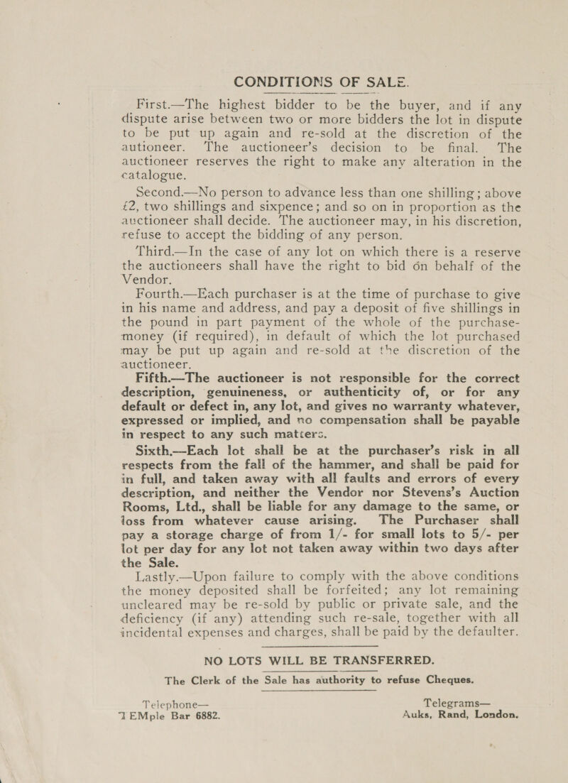 CONDITIONS OF SALE.  First—The highest bidder to be the buyer, and if any dispute arise between two or more bidders the lot in dispute to be put up again and re-sold at the discretion of the autroneer, . ‘The auctioneers decision fo) bev foal the auctioneer reserves the right to make any alteration in the catalogue. Second.—No person to advance less than one shilling ; above £2, two shillings and sixpence; and so on in proportion as the auctioneer shall decide. The auctioneer may, in his discretion, refuse to accept the bidding of any person. Third.—In the case of any lot on which there is a reserve the auctioneers shall have the right to bid 6n behalf of the Vendor. Fourth—Each purchaser is at the time of purchase to give in his name and address, and pay a deposit of five shillings in the pound in part payment of the whole of the purchase- money (if required), in default of which the lot purchased may be put up again and re-sold at the discretion of the auctioneer. Fifth.—The auctioneer is not responsible for the correct description, genuineness, or authenticity of, or for any default or defect in, any lot, and gives no warranty whatever, expressed or implied, and no compensation shall be payable in respect to any such matters. Sixth.—Each lot shall be at the purchaser’s risk in all respects from the fall of the hammer, and shall be paid for in full, and taken away with all faults and errors of every description, and neither the Vendor nor Stevens’s Auction Rooms, Ltd., shall be liable for any damage to the same, or joss from whatever cause arising. The Purchaser shall pay a storage charge of from 1/- for small lots to 5/- per lot per day for any lot not taken away within two days after the Sale. Lastly.—Upon failure to comply with the above conditions the money deposited shall be forfeited; any lot remaining uncleared may be re-sold by public or private sale, and the deficiency (if any) attending such re-sale, together with all incidental expenses and charges, shall be paid by the defaulter. NO LOTS WILL BE TRANSFERRED. The Clerk of the Sale has authority to refuse Cheques. Telephone— Telegrams— TEMple Bar 6882. Auks, Rand, London.