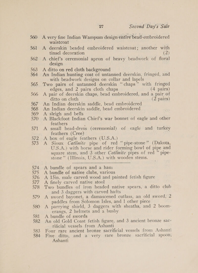 560 561 563 564 566 567 568 569 570 afl B40 574 es 576 o77 578 579 580 581 582 583 584 927 Second Day's ‘Sale A very fine Indian Wampum design éntire bead-embroidered waistcoat A deerskin beaded embroidered waistcoat; another with tinsel decoration Cz A chief’s ceremonial apron of heavy beadwork of floral design A ditto on red cloth background An Indian hunting coat of untanned deerskin, fringed, and with beadwork designs on collar and lapels Two pairs of untanned deerskin “chaps” with fringed edges, and 2 pairs cloth chaps (4 pairs) A pair of deerskin chaps, bead embroidered, and a pair of ditto on cloth (2 pairs) An Indian deerskin saddle, bead embroidered An Indian deerskin saddle, bead embroidered A sleigh and bells A Blackfoot Indian Chief’s war bonnet of eagle and other feathers : A small head-dress (ceremonial) of eagle and turkey feathers. (Cree) US A box of eagle feathers (U.S.A.) A Sioux Catlinite pipe of red “pipe-stone.”’ (Dakota, U.S.A.) with horse and rider forming bowl of pipe and square stem, and 3 other Catlinite pipes of red “ pipe- stone” (Illinois, U.S.A.) with wooden stems.  A bundle of spears and a hani A bundle of native clubs, various A 15in. male carved wood and painted fetish figure A finely carved native stool Two bundles of iron headed native spears, a ditto club and 3 daggers with carved hafts A sword bayonet, a damascened cutlass, an old sword, 2 paddles from Solomon Isles, and 1 other piece A parrying shield, 3 daggers with sheaths, and 2 boom- erangs, 2 hel mets and a busby A bundle of swords An old Gold Coast fetish figure, and 3 ancient bronze sac- rificial vessels from Ashanti Four rare ancient bronze sacrificial vessels from Ashanti Five ditto, and a very rare bronze sacrificial spoon, Ashanti |
