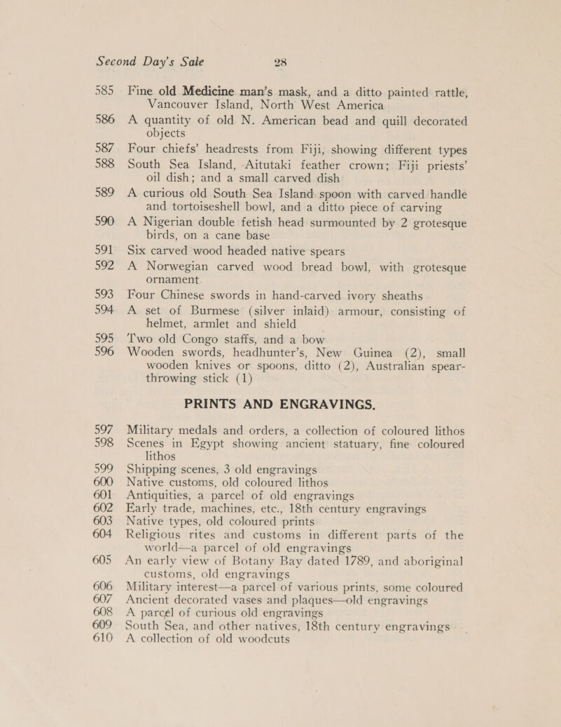Fine old Medicine man’s mask, and a ditto painted rattle, Vancouver Island, North West America A quantity of old N. American bead and quill decorated objects Four chiefs’ headrests from Fiji, showing different types South Sea Island, -Aitutaki feather crown; Fiji priests’ oil dish; and a small carved dish A curious old South Sea Island spoon with carved handle and tortoiseshell bowl, and a ditto piece of carving A Nigerian double fetish head surmounted by 2 grotesque birds, on a cane base Six carved wood headed native spears A Norwegian carved wood bread bowl, with grotesque ornament Four Chinese swords in hand-carved ivory sheaths A set of Burmese (silver inlaid) armour, consisting of helmet, armlet and shield Two old Congo staffs, and a bow Wooden swords, headhunter’s, New Guinea (2), small wooden knives or spoons, ditto (2), Australian spear- throwing stick (1) PRINTS AND ENGRAVINGS. Military medals and orders, a collection of coloured lithos Scenes in Egypt showing ancient statuary, fine coloured lithos Shipping scenes, 3 old engravings Native customs, old coloured lithos Antiquities, a parcel of old engravings Early trade, machines, etc., 18th century engravings Native types, old coloured prints Religious rites and customs in different parts of the world—a parcel of old engravings An early view of Botany Bay dated 1789, and aboriginal customs, old engravings Military interest—a parcel of various prints, some coloured Ancient decorated vases and plaques—old engravings A parcél of curious old engravings South Sea, and other natives, 18th century engravings A collection of old woodcuts
