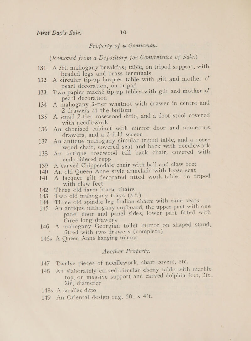 Property of @ Gentleman. (Removed from a Depository for Convenience of Sale.) 131 A 3ft. mahogany breakfast table, on tripod support, with beaded legs and brass terminals 132 A circular tip-up lacquer table with gilt and mother 0’ pearl decoration, on tripod 133 Two papier maché tip-up tables with gilt and mother o” pearl decoration 134. A mahogany 3-tier whatnot with drawer in centre and 2 drawers at the bottom 135 A small 2-tier rosewood ditto, and a foot-stool covered with needlework 136 An ebonised cabinet with mirror door and numerous drawers, and a 3-fold screen 137. An antique mahogany circular tripod table, and a rose- wood chair, covered seat and back with needlework 138 An antique rosewood tall back chair, covered with embroidered repp 139 A carved Chippendale chair with ball and claw feet 140 An old Queen Anne style armchair with loose seat 141 A lacquer gilt decorated fitted work-table, on tripod with claw feet 142 Three old farm house chairs 143. Two old mahogany trays (a.f.) 144 Three old spindle leg Italian chairs with cane seats 145 An antique mahogany cupboard, the upper part with one panel door and panel sides, lower part fitted with three long drawers 146 A mahogany Georgian toilet mirror on shaped stand,. fitted with two drawers (complete) 146, A Queen Anne hanging mirror Another Property. 147. Twelve pieces of needlework, chair covers, etc. 148 An elaborately carved circular ebony table with marble top, on massive support and carved dolphin feet, 3ft.. 2in, diameter 1484 A smaller ditto 149 An Oriental design rug, 6ft. x 4ft.
