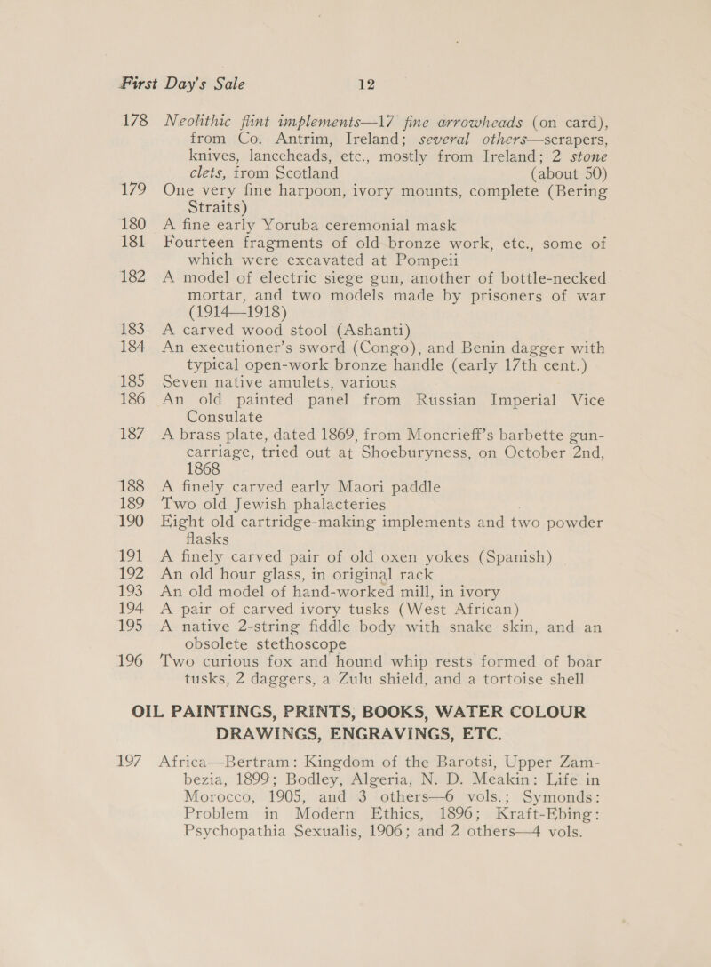 178 Neolithic flint implements—17 fine arrowheads (on card), from Co. Antrim, Ireland; several others—scrapers, knives, lanceheads, etc., mostly from Ireland; 2 stone clets, from Scotland (about 50) 179 One very fine harpoon, ivory mounts, complete (Bering Straits) 180 A fine early Yoruba ceremonial mask 181 Fourteen fragments of old bronze work, etc., some of which were excavated at Pompeii 182 A model of electric siege gun, another of bottle-necked mortar, and two models made by prisoners of war (1914—1918) 183 A carved wood stool (Ashanti) 184 An executioner’s sword (Congo), and Benin dagger with typical open-work bronze handle (early 17th cent.) 185 Seven native amulets, various 186 An old painted panel from Russian Imperial Vice Consulate 187 A brass plate, dated 1869, from Moncrieff’s barbette gun- carriage, tried out at Shoeburyness, on October 2nd, 1868 188 &lt;A finely carved early Maori paddle 189 Two old Jewish phalacteries 190 Eight old cartridge-making implements and two powder flasks 191 A finely carved pair of old oxen yokes (Spanish) 192 An old hour glass, in original rack 193. An old model of hand-worked mill, in ivory 194 A pair of carved ivory tusks (West African) 195 A native 2-string fiddle body with snake skin, and an obsolete stethoscope 196 Two curious fox and hound whip rests formed of boar tusks, 2 daggers, a Zulu shield, and a tortoise shell OIL PAINTINGS, PRINTS, BOOKS, WATER COLOUR DRAWINGS, ENGRAVINGS, ETC. 197 Africa—Bertram: Kingdom of the Barotsi, Upper Zam- bezia, 1899; Bodley, Algeria, N. D. Meakin: Life in Morocco, 1905, and 3 others—6 vols.; Symonds: Problem in Modern Ethics, 1896; Kraft-Ebing: Psychopathia Sexualis, 1906; and 2 others—4 vols.