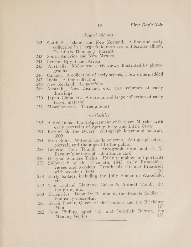 Travel Albums. South Sea Islands and New Zealand. A fine and early collection in a large folio morocco and leather album, Ex Libris Thomas J. Barratt South America and New Mexico Central Egypt and Africa Australia. Melbourne early views illustrated by photo- graphs Canada. A collection of early scenes, a few others added India. A fine collection New Zealand. In portfolio Australia, New Zealand, etc., two volumes of early drawings Japan, China, etc. A curious and large collection of early travel material Miscellaneous. Three albums Curiosities. A Red Indian Land Agreement with seven Marcks, with early portraits of Spring Frog and Little Crow Boruwlaski the Dwarf, Autograph letter and portrait, 1809 Miss Biffin. Without hands or arms. Autograph letter, portrait and the appeal to the public General Tom Thumb. Autograph note and P. T. Barnum’s autograph admittance card Original Siamese ‘T'wins. Early pamphlet-and portraits Shipwreck of the Elizabeth, 1845, early Broadsides, verses and woodcut; Greatheads Lifeboat Broadside with woodcut, 1803 (2) Early ballads, including the Jolly Pinder of Wakefield, Cte. The Lapland Giantess; Belzoni’s Antient Tomb; the Conjuror, etc. Eccentrics. Deon De Beaumont, the Female Soldier, a fine early mezzotint Sarah Porter, Queen of the Touters and the Brickdust Man (2) John Phillips, aged 117, and Jedediah Buxton, the Memory Genius (2)