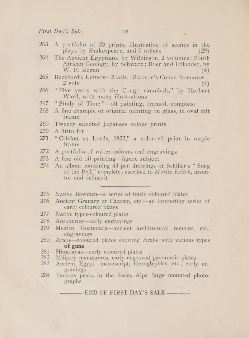 263 264 2605 266 267 268 269 270 271 ate 2/3 274 ZI 276 214 278 279 280 281 282 283 284 A portfolio of 20 prints, illustrative of scenes in the plays by Shakespeare, and 9 others (29) The Ancient Egyptians, by Wilkinson, 2 volumes; South African Geology, by Schwarz; Boer and Utlander, by W. i. Regan (4) Beckford’s Letters—2 vols.; Scarron’s Comic Romance— 2 vols. (4) “Five years with the Congo cannibals,” by Herbert Ward, with many illustrations : “Study of Time ”—oil painting, framed, complete A fine example of original painting on glass, in oval gilt frame ; Twenty selected Japanese colour prints A ditto lot “Cricket at Lords, 1822,’ a coloured print in maple frame A portfolio of water colours and engravings A fine old oil painting—figure subject An album containing 43 pen drawings of. Schiller’s “ Song of the Bell,” complete; ascribed to Moritz Reitch, inven- tor and delinavit Native Bowmen—a series of finely coloured plates Ancient Granary at Cacamo, etc.—an interesting series of early coloured plates Native types-coloured plates Antiquities—early engravings Mexico, Guatemala—ancient architectural remains, etc., engravings Arabs—coloured plates showing Arabs with various types of guns Himalayas—early coloured plates Military manoeuvres, early engraved panoramic plates Ancient Egypt—manuscript, hieroglyphics, etc., early en- gravings Famous peaks in the Swiss Alps, large mounted photo- graphs END OF FIRST DAY'S: Saki ——____