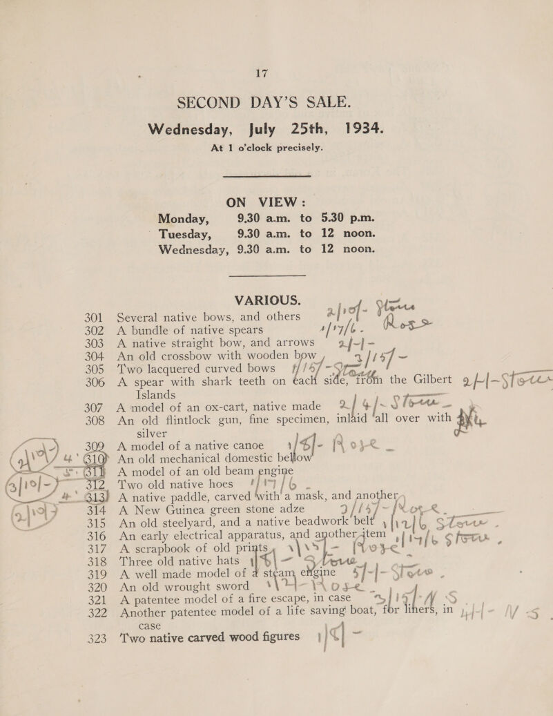 SECOND DAY’S SALE. Wednesday, July 25th, 1934. At 1 o’clock precisely. ON VIEW: Monday, 9.30 a.m. to 5.30 p.m. Tuesday, 9.30 a.m. to 12 noon. Wednesday, 9.30 a.m. to 12 noon. VARIOUS. oon Cie 301 Several native bows, and others afref- } Q 302 A bundle of native spears 4] , ¥/t : of > 303. A native straight bow, and arrows 2. {-l 304 An old crossbow with wooden bow eS [1+] 305 ‘Two lacquered curved bows i+ 306 <A spear with shark teeth on €ac 1 Sa at the Gilbert q H- Sfote Islands 307. A model of an ox-cart, native made 2] 4/ ¢j~s Yee 308 An old flintlock gun, fine specimen, inlaid all over with Key oe silver z Le D) 3 A model of a native canoe} / $I- [Lope _ (o\ / 4&amp;* B10} An old mechanical domestic bello parE CL A model of an‘old beam engine ( Jie/- ga Ki) Two old native hoes 'j 1) / (5 Xt &amp;' 313) A native paddle, carved bath a mask, a es i 314 A New Guinea green stone adze [XN or_-® 315 An old steelyard, and a native beadwork qs \ haf Press hae 316 An early electrical apparatus, and a other item | ae 317. A scrapbook of old prints, By Se (Vo i e tf &amp; $1 e 318 ‘Three old native hats © % 319 A well made model of 4 st¢a eMgine 4} ~ 320 An old wrought sword \ (a Wosve_ 321 <A patentee model of a fire escape, incase =%S tp é Xj y S 322 Another patentee model of a life saving boat, f i 7 im case 1 Al 323 ‘T'wo native carved wood figures | 4 q| ™
