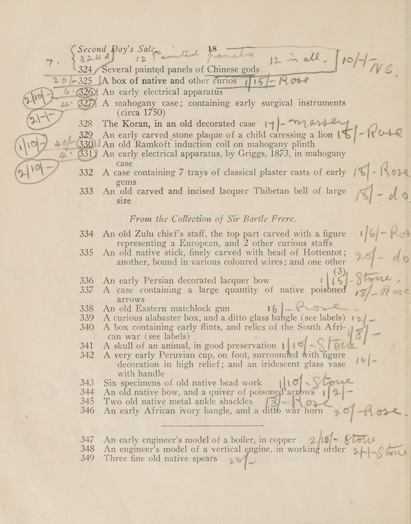  Secon oe 328 be G31) 332 Joo 334 339 336 304 338 DOF 340 341 342 343 344 345 346 347 348 349 d Day's ae yes A ———— — a , MWS Chena a , An early electrical apparatus A mahogany case; containing early surgical instruments (circa 17 50) The Koran, in an old decorated case |4 }- “ry? oe : ae early carved stone plaque of a child caressing a lion | | - (vor.2 !An old Ramkoft induction coil on mahogany plinth An early electrical apparatus, by Griggs, 1873, in mahogany case 4 A case containing 7 trays of classical plaster casts of early | ¢| - OF gems An old carved and incised lacquer Thibetan bell of large </ 2s a 6 size , . From the Collection of Sir Bartle Frere. : \ An old Zulu chief’s staff, the top part carved with a figure [6] - ut representing a European, and 2 other curious staffs An old native stick, finely carved with head of Hottentot; . IG, another, bound in various coloured wires; and one other “* “{ ~ An early Persian decorated lacquer bow | |! 4 ]- yoo r A case containing a large quantity of native poisdne af A ote. arrows A An old Eastern matchlock gun 16 ee {ES a A curious alabaster box, and a ditto glass bahgle (see oe ae A, box containing early flints, and relics of the South te can war (see labels) : = 48 A skull of an animal, in good preservation | | i (~S le A very early Peruvian cup, on foot, surrounded ith Me decoration in high relief; and an iridescent ere vase || - with handle Six specimens of old native bead work luo] ~ She An old native bow, and a quiver of mae arrows ie a 42 Two old native metal ankle shackles 0 ; An early African ivory bangle, and a W m gs 3. of -A oak | An ear ly engineer’ s model of a boiler, in copper 10/- 4 Tet . An engineer’s model of a vertical engine, in oe a XKIA6 fs Three fine old native spears’ ref.