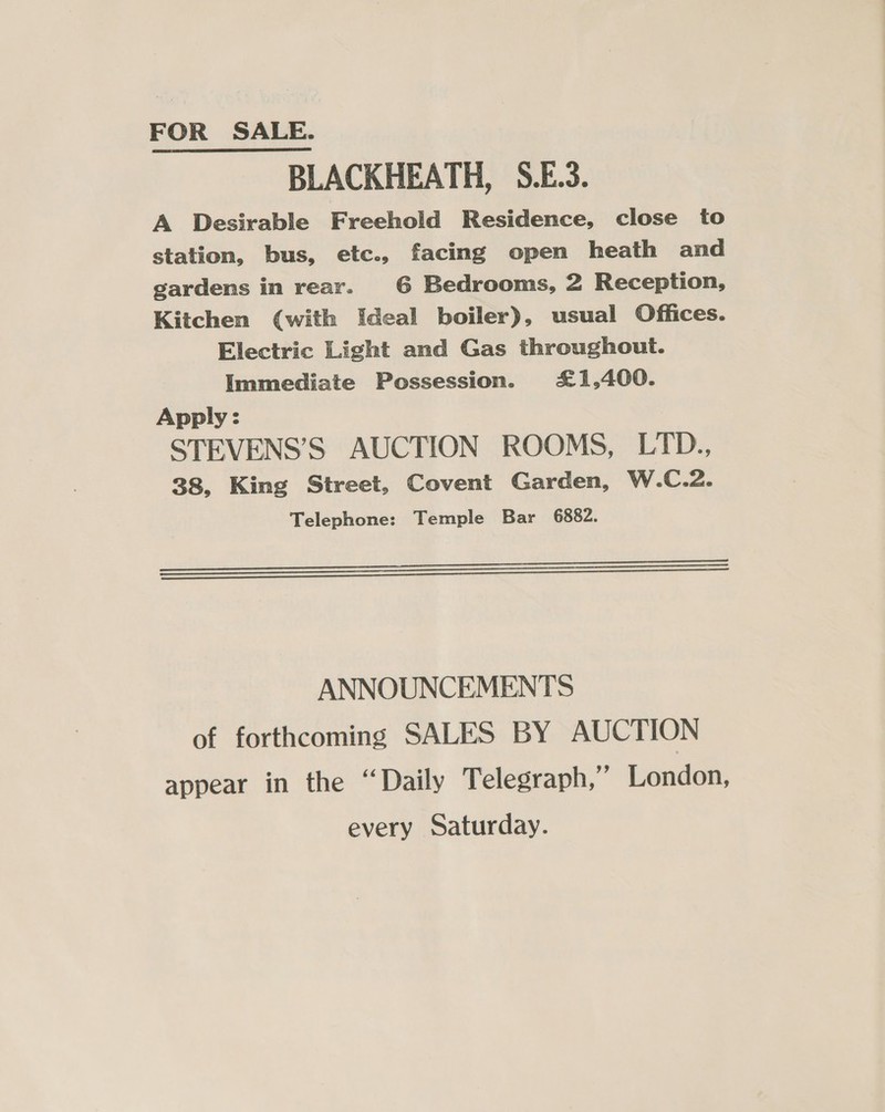 BLACKHEATH, S.E.3. A Desirable Freehold Residence, close to station, bus, etc., facing open heath and gardens in rear. G6 Bedrooms, 2 Reception, Kitchen (with Ideal boiler), usual Offices. Electric Light and Gas throughout. Immediate Possession. £1,400. Apply: STEVENS’S AUCTION ROOMS, LTD., 38, King Street, Covent Garden, W.C.2. Telephone: Temple Bar 6882. See eee ee 000CO)aswosXvm'\Wwerr_ OO ANNOUNCEMENTS of forthcoming SALES BY AUCTION appear in the “Daily Telegraph,” London, every Saturday.