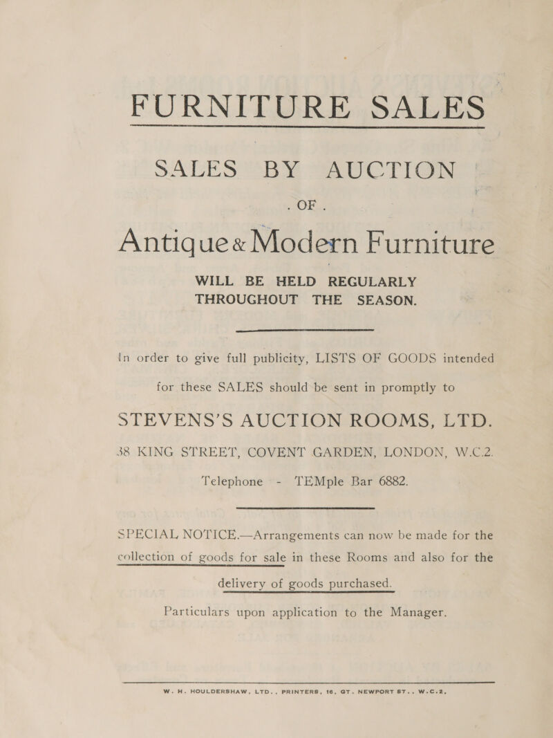 FURNITURE SALES  SACES “Ba “CT rea , OF... Antiquex Modern Furniture WILL BE HELD REGULARLY THROUGHOUT THE SEASON.  In order to give full publicity, LISTS OF GOODS intended for these SALES should be sent in promptly to STEVENS’S AUCTION ROOMS, LTD. 38 KING STREET, COVENT GARDEN, LONDON, W.C.2. Telephone - TEMple Bar 6882. SPECIAL NOTICE.—Arrangements can now be made for the collection of goods for sale in these Rooms and also for the delivery of goods purchased. Particulars upon application to the Manager. W. H. HOULDERSHAW. LTD., PRINTERS, 16, GT. NEWPORT ST., W.C.2,