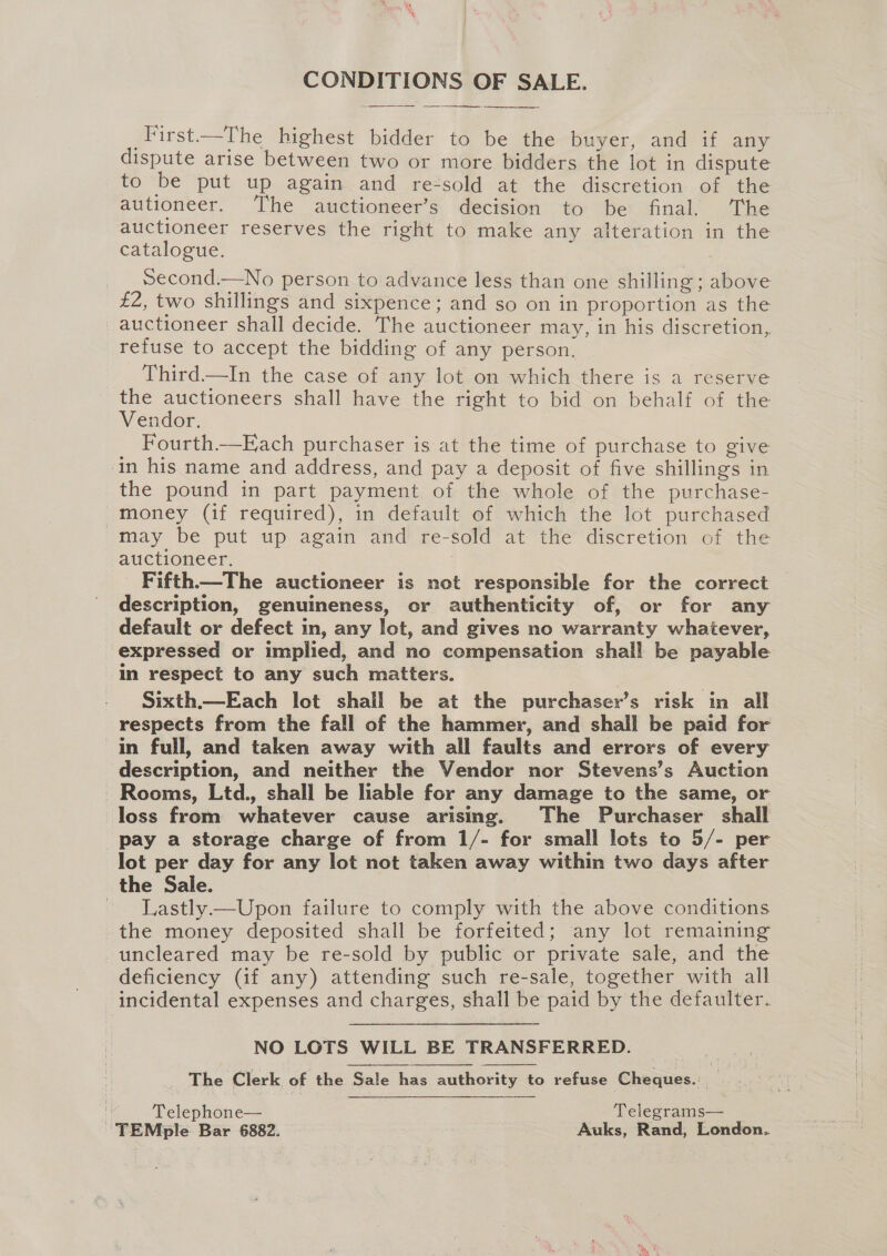 CONDITIONS OF SALE. a _First—The highest bidder to be the buyer, and if any dispute arise between two or more bidders the lot in dispute to be put up again and re-sold at the discretion of the autioneer. ‘T’he auctioneer’s decision to be final. The auctioneer reserves the right to make any alteration in the catalogue. Second.—No person to advance less than one shilling; above £2, two shillings and sixpence; and so on in proportion as the auctioneer shall decide. The auctioneer may, in his discretion, refuse to accept the bidding of any person. Third—In the case of any lot on which there is a reserve the auctioneers shall have the right to bid on behalf of the Vendor. Fourth—Each purchaser is at the time of purchase to give in his name and address, and pay a deposit of five shillings in the pound in part payment of the whole of the purchase- money (if required), in default of which the lot purchased may be put up again and re-sold at the discretion of the auctioneer. ? Fifth—The auctioneer is not responsible for the correct description, genuineness, or authenticity of, or for any default or defect in, any lot, and gives no warranty whatever, expressed or implied, and no compensation shall be payable in respect to any such matters. Sixth.—Each lot shall be at the purchaser’s risk in all respects from the fall of the hammer, and shall be paid for in full, and taken away with all faults and errors of every description, and neither the Vendor nor Stevens’s Auction - Rooms, Ltd., shall be liable for any damage to the same, or loss from whatever cause arismg. The Purchaser shall pay a storage charge of from 1/- for small lots to 5/- per lot per day for any lot not taken away within two days after the Sale. 7 ~ Lastly.—Upon failure to comply with the above conditions the money deposited shall be forfeited; any lot remaining -uncleared may be re-sold by public or private sale, and the deficiency (if any) attending such re-sale, together with all incidental expenses and charges, shall be paid by the defaulter. NO LOTS WILL BE TRANSFERRED. The Clerk of the Sale has authority to refuse Cheques.: | | Telephone— Telegrams— TEMple Bar 6882. Auks, Rand, London.