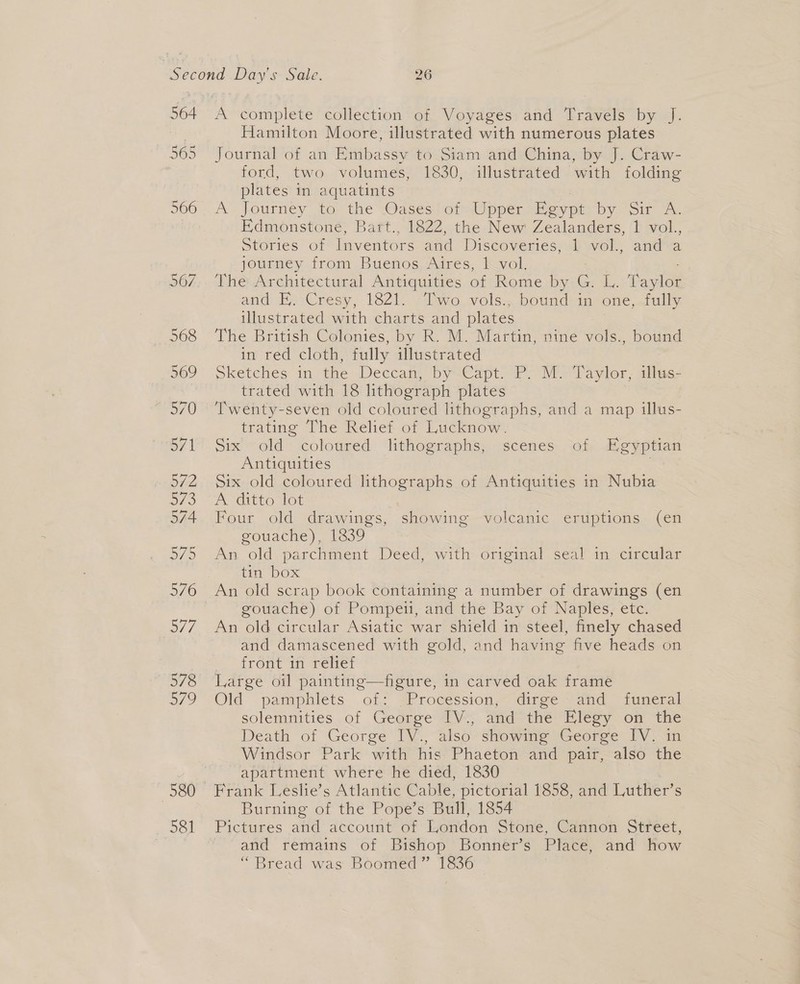 564 581 Hamilton Moore, illustrated with numerous plates Journal of an Embassy to Siam and China, by J. Craw- ford, two volumes, 1830, illustrated with folding plates in aquatints A’ journey to: the’ @ases. of Upper egypt. by Sir 7. Edmonstone, Bart., 1822, the New Zealanders, 1 vol., Stories of Inventors and Diseoversess Al wol., and a journey from Buenos Aires, 1 vol. The Architectural Antiquities of Rome by G. L. aster and E. Cresy, 1821. Two vols., bound in one, fully illustrated with charts and plates The British Colonies, by R. M. Martin, nine vols., bound iw red cloth, fully illustrated Sketches in the Deccam, bysCapt&gt; P.M Paylor, alte: trated with 18 lithograph plates Twenty-seven old coloured lithographs, and a map illus- trating The Relief of Lucknow. Six old coloured lithographs, scenes of Egyptian Antiquities ) six old coloured lithographs of Antiquities in Nubia A-ditto lot Four old drawings, showing volcanic eruptions (en gouache), 1839 An old parchment Deed, with original seal in circular tin box gouache) of Pompeii, and the Bay of Naples, etc. An old circular Asiatic war shield in steel, finely chased and damascened with gold, and having five heads on front in relief Large oil painting—figure, in carved oak frame | Old pamphlets of: Procession, dirge and _ funeral solemnities of George TV; andthe Hlegy on! ‘the Death of George IV., also showing George IV. in Windsor Park with his Phaeton and pair, also the apartment where he died, 1830 Frank Leslie’s Atlantic Cable, pictorial 1858, and Luther’s Burning of the Pope’s Bull, 1854 Pictures and account of London Stone, Cannon Street, and remains of Bishop Bonner’s Place, and how “Bread was Boomed” Digs