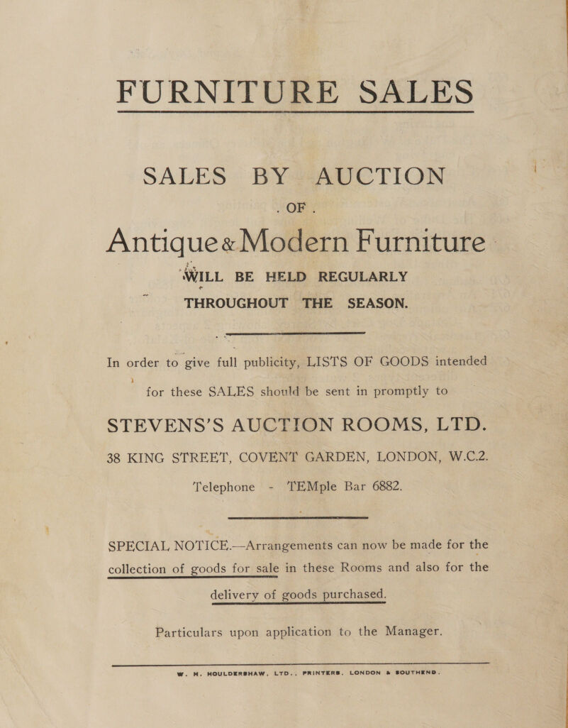 FURNITURE SALES SALES BY AUCTION OR. Antique« Modern Furniture . WILL BE HELD REGULARLY THROUGHOUT THE SEASON.  In order to give full publicity, LISTS OF GOODS intended for these SALES should be sent in promptly to STEVENS’S AUCTION ROOMS, LTD. 38 KING STREET, COVENT GARDEN, LONDON, W.C.2. Telephone - ‘TEMple Bar 6882. SPECIAL NOTICE.—Arrangements can now be made for the collection of goods for sale in these Rooms and also for the delivery of goods purchased. Particulars upon application to the Manager. ww. HM. HOULDERSHAW, LTD., PRINTERS, LONDON &amp; SOUTHEND.