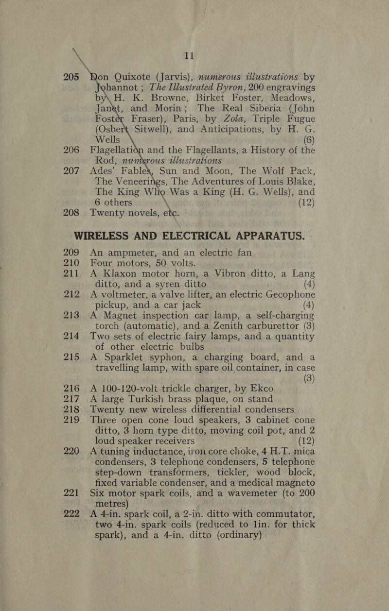 \ 205 Won Quixote (Jarvis), numerous illustrations by hannot ; The Illustrated Byron, 200 engravings H. K. Browne, Birket Foster, Meadows, Janet, and Morin; The Real Siberia (John Fraser), Paris, by Zola, Triple Fugue Sitwell), and Anticipations, by H. G. (8)   The Veneerings, The Adventures of Louis Blake, The King Who Was a King (H. G. Wells), and 6 others \ (12) 208 Twenty novels, ete. | WIRELESS AND ELECTRICAL APPARATUS. 209 An ampmeter, and an electric fan 210 Four motors, 50 volts. 211 A Klaxon motor horn, a Vibron ditto, a Lang ditto, and a syren ditto (4) 212...A voltmeter, a valve lifter, an electric Gecophone pickup, and a car jack (4) 213. A Magnet inspection car lamp, a self-charging torch (automatic), and a Zenith carburettor (3) 214 Two sets of electric fairy lamps, and a quantity of other electric bulbs 215 A Sparklet syphon, a charging board, and a travelling lamp, with spare oil container, in case | (3) 216 A 100-120-volt.trickle charger, by Ekco 217 A large Turkish brass plaque, on stand 218 Twenty new wireless differential condensers 219 Three open cone loud speakers, 3 cabinet cone ditto, 3 horn type ditto, moving coil pot, and 2 loud speaker receivers (12) 220 A tuning inductance, iron core choke, 4 H.T. mica ‘condensers, 3 telephone condensers, 5 telephone step-down transformers, tickler, wood block, fixed variable condenser, and a medical magneto 221 Six motor spark coils, and a wavemeter (to 200 metres) 222 A 4-in. spark coil, a 2-in. ditto with commutator, two 4-in. spark coils (reduced to lin. for thick spark), and a 4-in. ditto (ordinary)