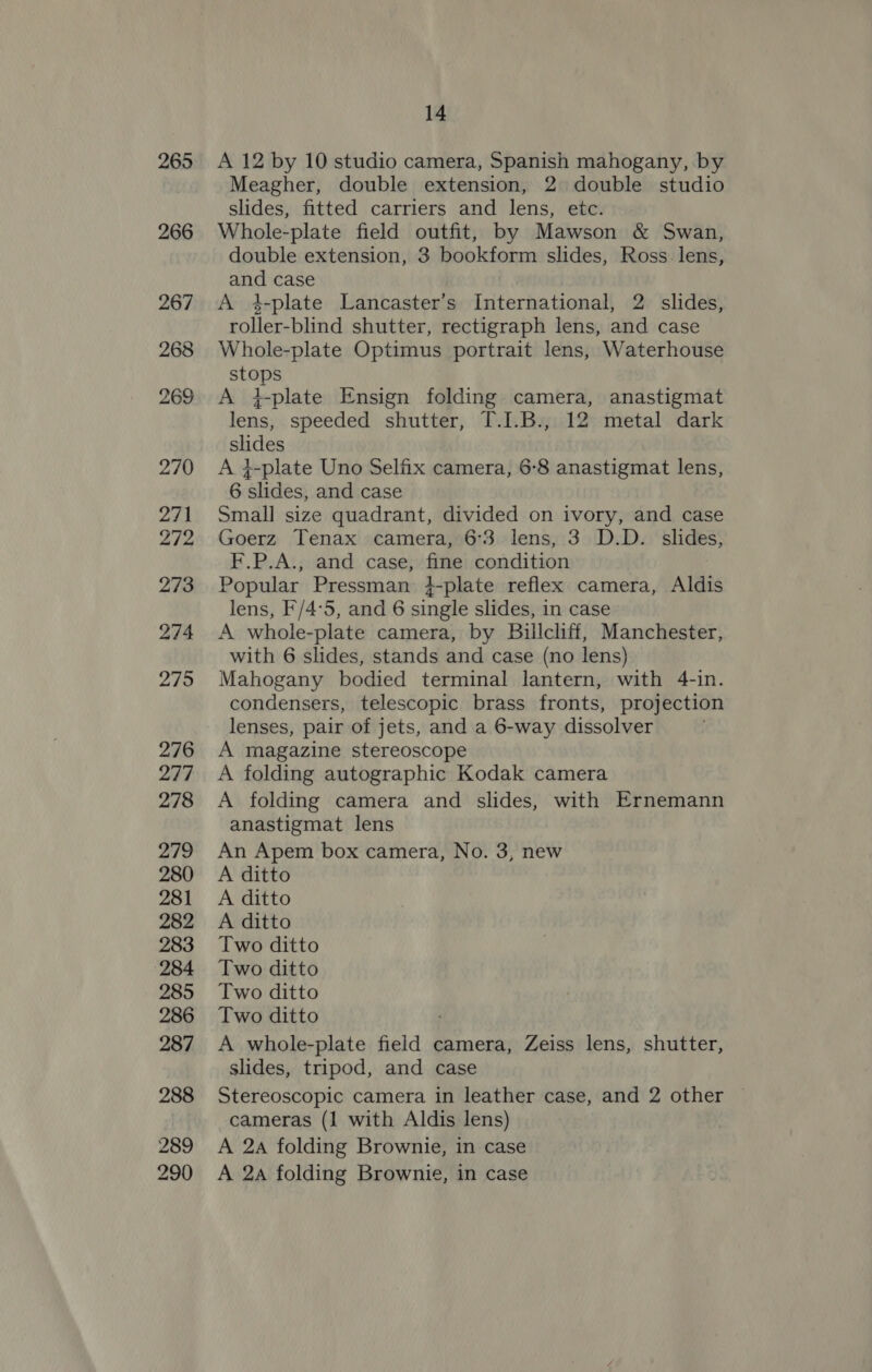 265 266 267 268 269 270 271 272 273 274 275 276 277 278 279 280 281 282 283 284 285 286 287 288 289 290 14 A 12 by 10 studio camera, Spanish mahogany, by Meagher, double extension, 2 double studio slides, fitted carriers and lens, etc. Whole-plate field outfit, by Mawson &amp; Swan, double extension, 3 bookform slides, Ross. lens, and case A 4-plate Lancaster’s International, 2 slides, roller-blind shutter, rectigraph lens, and case Whole-plate Optimus portrait lens, Waterhouse stops A i-plate Ensign folding camera, anastigmat lens, speeded shutter, T.I.B., 12 metal dark slides A ¢-plate Uno Selfix camera, 6-8 anastigmat lens, 6 slides, and case Small size quadrant, divided on ivory, and case Goerz Tenax camera, 6°3 lens, 3 D.D. slides, F.P.A., and case, fine condition Popular Pressman }-plate reflex camera, Aldis lens, F/4°5, and 6 single slides, in case A whole-plate camera, by Billcliff, Manchester, with 6 slides, stands and case (no lens) Mahogany bodied terminal lantern, with 4-in. condensers, telescopic brass fronts, projection lenses, pair of jets, and a 6-way dissolver A magazine stereoscope A folding autographic Kodak camera A folding camera and slides, with Ernemann anastigmat lens An Apem box camera, No. 3, new A ditto A ditto A ditto Two ditto Two ditto Two ditto Two ditto : A whole-plate field camera, Zeiss lens, shutter, slides, tripod, and case Stereoscopic camera in leather case, and 2 other | cameras (1 with Aldis lens) A 2a folding Brownie, in case A 2a folding Brownie, in case